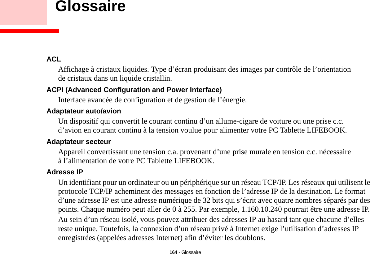 164 - Glossaire    GlossaireGlossaireACL Affichage à cristaux liquides. Type d’écran produisant des images par contrôle de l’orientation de cristaux dans un liquide cristallin.ACPI (Advanced Configuration and Power Interface) Interface avancée de configuration et de gestion de l’énergie.Adaptateur auto/avion Un dispositif qui convertit le courant continu d’un allume-cigare de voiture ou une prise c.c. d’avion en courant continu à la tension voulue pour alimenter votre PC Tablette LIFEBOOK.Adaptateur secteur Appareil convertissant une tension c.a. provenant d’une prise murale en tension c.c. nécessaire à l’alimentation de votre PC Tablette LIFEBOOK.Adresse IP Un identifiant pour un ordinateur ou un périphérique sur un réseau TCP/IP. Les réseaux qui utilisent le protocole TCP/IP acheminent des messages en fonction de l’adresse IP de la destination. Le format d’une adresse IP est une adresse numérique de 32 bits qui s’écrit avec quatre nombres séparés par des points. Chaque numéro peut aller de 0 à 255. Par exemple, 1.160.10.240 pourrait être une adresse IP. Au sein d’un réseau isolé, vous pouvez attribuer des adresses IP au hasard tant que chacune d’elles reste unique. Toutefois, la connexion d’un réseau privé à Internet exige l’utilisation d’adresses IP enregistrées (appelées adresses Internet) afin d’éviter les doublons. 