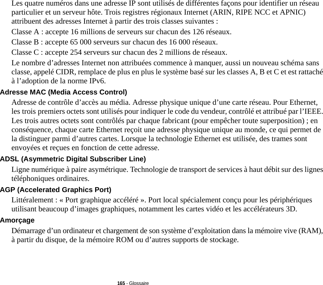 165 - GlossaireLes quatre numéros dans une adresse IP sont utilisés de différentes façons pour identifier un réseau particulier et un serveur hôte. Trois registres régionaux Internet (ARIN, RIPE NCC et APNIC) attribuent des adresses Internet à partir des trois classes suivantes : Classe A : accepte 16 millions de serveurs sur chacun des 126 réseaux. Classe B : accepte 65 000 serveurs sur chacun des 16 000 réseaux. Classe C : accepte 254 serveurs sur chacun des 2 millions de réseaux. Le nombre d’adresses Internet non attribuées commence à manquer, aussi un nouveau schéma sans classe, appelé CIDR, remplace de plus en plus le système basé sur les classes A, B et C et est rattaché à l’adoption de la norme IPv6.Adresse MAC (Media Access Control)  Adresse de contrôle d’accès au média. Adresse physique unique d’une carte réseau. Pour Ethernet, les trois premiers octets sont utilisés pour indiquer le code du vendeur, contrôlé et attribué par l’IEEE. Les trois autres octets sont contrôlés par chaque fabricant (pour empêcher toute superposition) ; en conséquence, chaque carte Ethernet reçoit une adresse physique unique au monde, ce qui permet de la distinguer parmi d’autres cartes. Lorsque la technologie Ethernet est utilisée, des trames sont envoyées et reçues en fonction de cette adresse.ADSL (Asymmetric Digital Subscriber Line) Ligne numérique à paire asymétrique. Technologie de transport de services à haut débit sur des lignes téléphoniques ordinaires.AGP (Accelerated Graphics Port) Littéralement : « Port graphique accéléré ». Port local spécialement conçu pour les périphériques utilisant beaucoup d’images graphiques, notamment les cartes vidéo et les accélérateurs 3D.Amorçage Démarrage d’un ordinateur et chargement de son système d’exploitation dans la mémoire vive (RAM), à partir du disque, de la mémoire ROM ou d’autres supports de stockage.