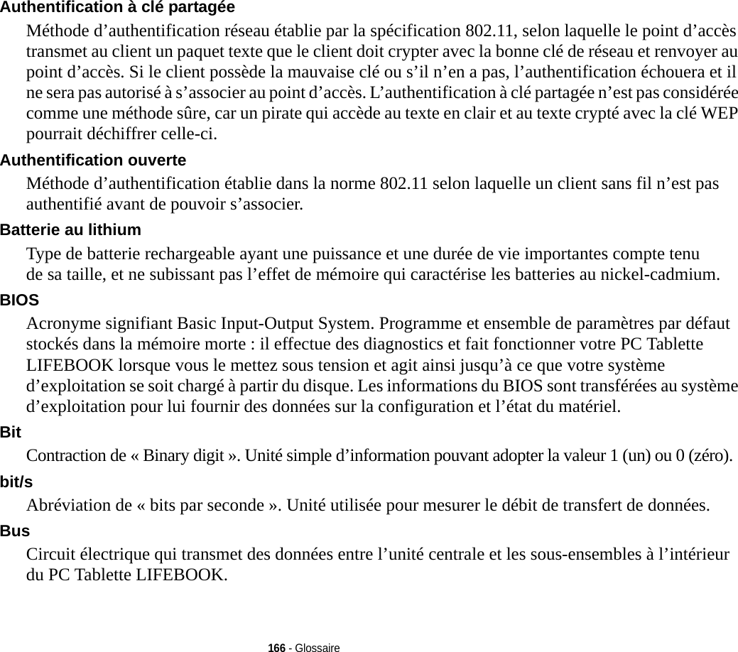 166 - GlossaireAuthentification à clé partagée Méthode d’authentification réseau établie par la spécification 802.11, selon laquelle le point d’accès transmet au client un paquet texte que le client doit crypter avec la bonne clé de réseau et renvoyer au point d’accès. Si le client possède la mauvaise clé ou s’il n’en a pas, l’authentification échouera et il ne sera pas autorisé à s’associer au point d’accès. L’authentification à clé partagée n’est pas considérée comme une méthode sûre, car un pirate qui accède au texte en clair et au texte crypté avec la clé WEP pourrait déchiffrer celle-ci.Authentification ouverte Méthode d’authentification établie dans la norme 802.11 selon laquelle un client sans fil n’est pas authentifié avant de pouvoir s’associer.Batterie au lithium Type de batterie rechargeable ayant une puissance et une durée de vie importantes compte tenu de sa taille, et ne subissant pas l’effet de mémoire qui caractérise les batteries au nickel-cadmium.BIOS Acronyme signifiant Basic Input-Output System. Programme et ensemble de paramètres par défaut stockés dans la mémoire morte : il effectue des diagnostics et fait fonctionner votre PC Tablette LIFEBOOK lorsque vous le mettez sous tension et agit ainsi jusqu’à ce que votre système d’exploitation se soit chargé à partir du disque. Les informations du BIOS sont transférées au système d’exploitation pour lui fournir des données sur la configuration et l’état du matériel.Bit Contraction de « Binary digit ». Unité simple d’information pouvant adopter la valeur 1 (un) ou 0 (zéro).bit/s Abréviation de « bits par seconde ». Unité utilisée pour mesurer le débit de transfert de données.Bus Circuit électrique qui transmet des données entre l’unité centrale et les sous-ensembles à l’intérieur du PC Tablette LIFEBOOK.