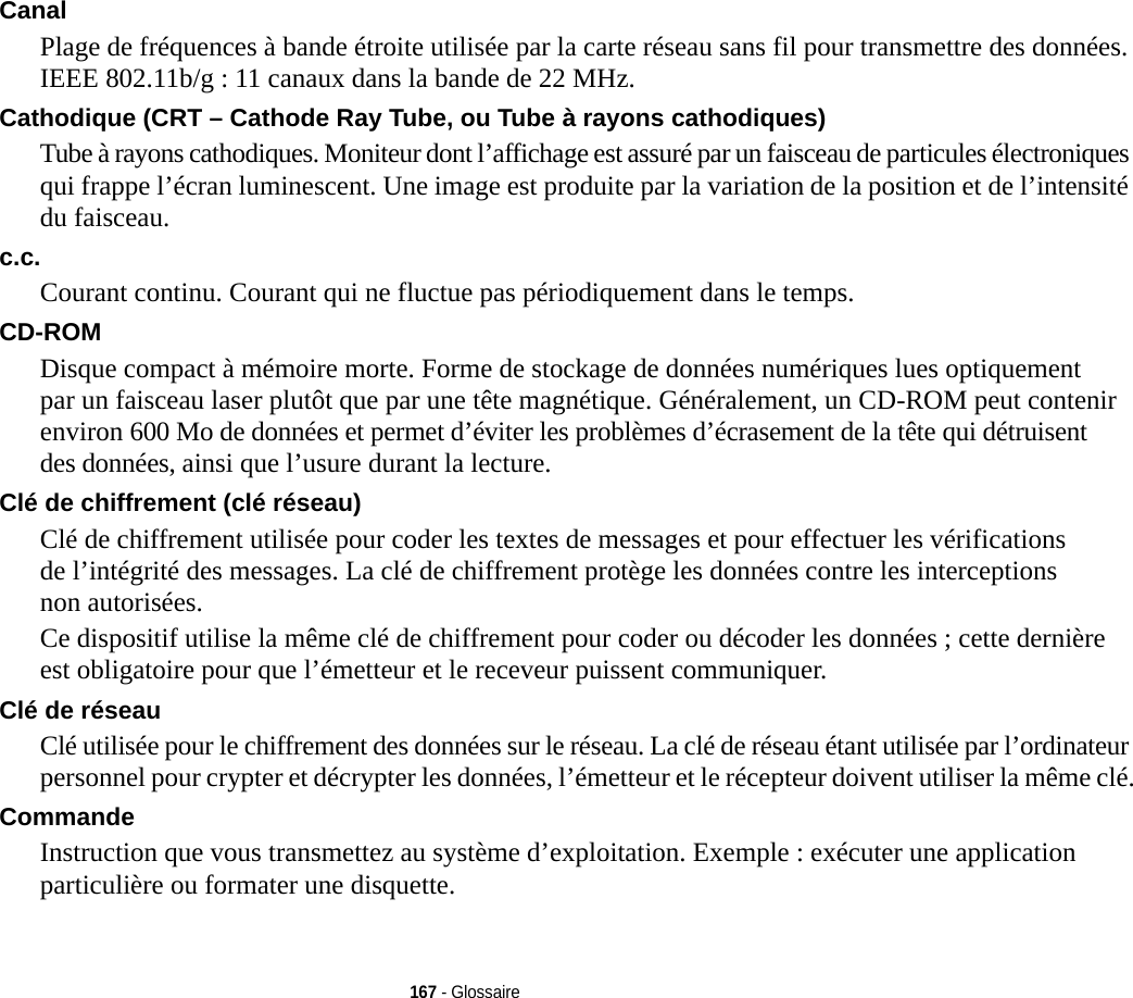 167 - GlossaireCanal Plage de fréquences à bande étroite utilisée par la carte réseau sans fil pour transmettre des données. IEEE 802.11b/g : 11 canaux dans la bande de 22 MHz.Cathodique (CRT – Cathode Ray Tube, ou Tube à rayons cathodiques) Tube à rayons cathodiques. Moniteur dont l’affichage est assuré par un faisceau de particules électroniques qui frappe l’écran luminescent. Une image est produite par la variation de la position et de l’intensité du faisceau.c.c. Courant continu. Courant qui ne fluctue pas périodiquement dans le temps.CD-ROM Disque compact à mémoire morte. Forme de stockage de données numériques lues optiquement par un faisceau laser plutôt que par une tête magnétique. Généralement, un CD-ROM peut contenir environ 600 Mo de données et permet d’éviter les problèmes d’écrasement de la tête qui détruisent des données, ainsi que l’usure durant la lecture.Clé de chiffrement (clé réseau) Clé de chiffrement utilisée pour coder les textes de messages et pour effectuer les vérifications de l’intégrité des messages. La clé de chiffrement protège les données contre les interceptions non autorisées.Ce dispositif utilise la même clé de chiffrement pour coder ou décoder les données ; cette dernière est obligatoire pour que l’émetteur et le receveur puissent communiquer.Clé de réseau Clé utilisée pour le chiffrement des données sur le réseau. La clé de réseau étant utilisée par l’ordinateur personnel pour crypter et décrypter les données, l’émetteur et le récepteur doivent utiliser la même clé.Commande Instruction que vous transmettez au système d’exploitation. Exemple : exécuter une application particulière ou formater une disquette.