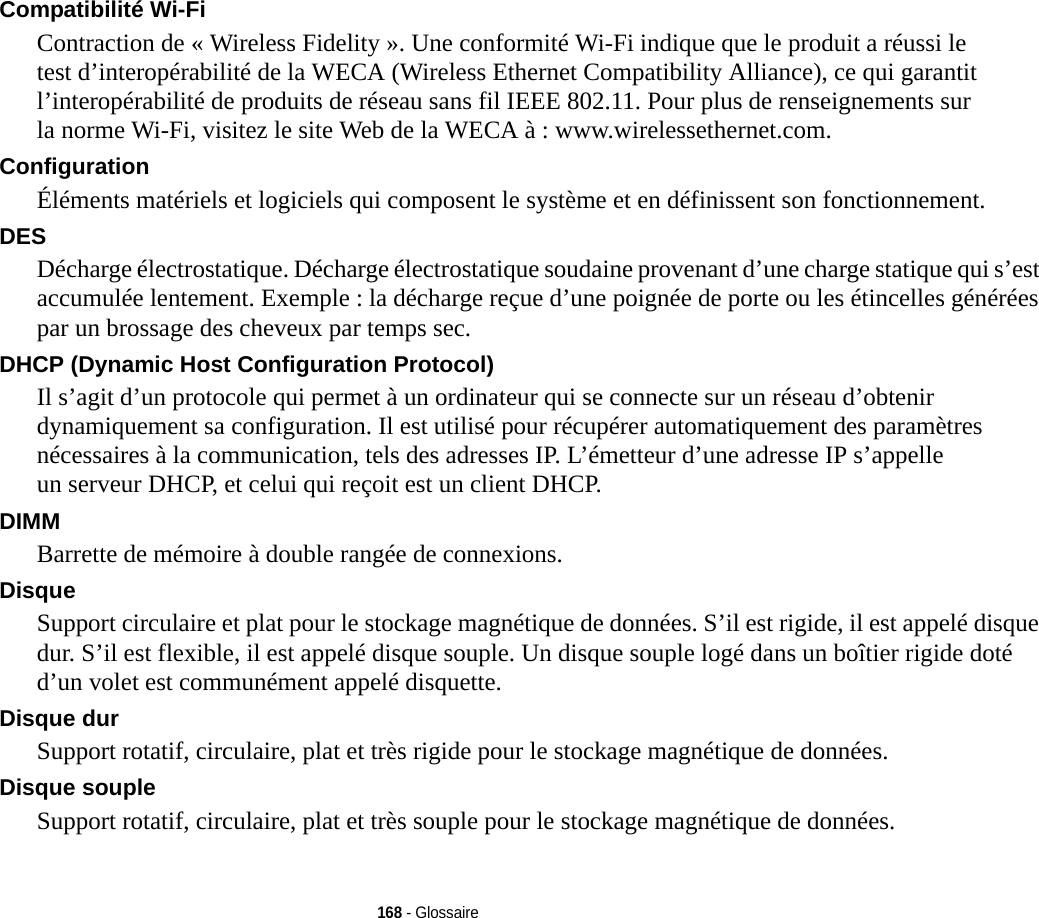 168 - GlossaireCompatibilité Wi-Fi Contraction de « Wireless Fidelity ». Une conformité Wi-Fi indique que le produit a réussi le test d’interopérabilité de la WECA (Wireless Ethernet Compatibility Alliance), ce qui garantit l’interopérabilité de produits de réseau sans fil IEEE 802.11. Pour plus de renseignements sur la norme Wi-Fi, visitez le site Web de la WECA à : www.wirelessethernet.com.Configuration Éléments matériels et logiciels qui composent le système et en définissent son fonctionnement.DES Décharge électrostatique. Décharge électrostatique soudaine provenant d’une charge statique qui s’est accumulée lentement. Exemple : la décharge reçue d’une poignée de porte ou les étincelles générées par un brossage des cheveux par temps sec.DHCP (Dynamic Host Configuration Protocol) Il s’agit d’un protocole qui permet à un ordinateur qui se connecte sur un réseau d’obtenir dynamiquement sa configuration. Il est utilisé pour récupérer automatiquement des paramètres nécessaires à la communication, tels des adresses IP. L’émetteur d’une adresse IP s’appelle un serveur DHCP, et celui qui reçoit est un client DHCP.DIMM Barrette de mémoire à double rangée de connexions.Disque Support circulaire et plat pour le stockage magnétique de données. S’il est rigide, il est appelé disque dur. S’il est flexible, il est appelé disque souple. Un disque souple logé dans un boîtier rigide doté d’un volet est communément appelé disquette.Disque dur Support rotatif, circulaire, plat et très rigide pour le stockage magnétique de données.Disque souple Support rotatif, circulaire, plat et très souple pour le stockage magnétique de données.