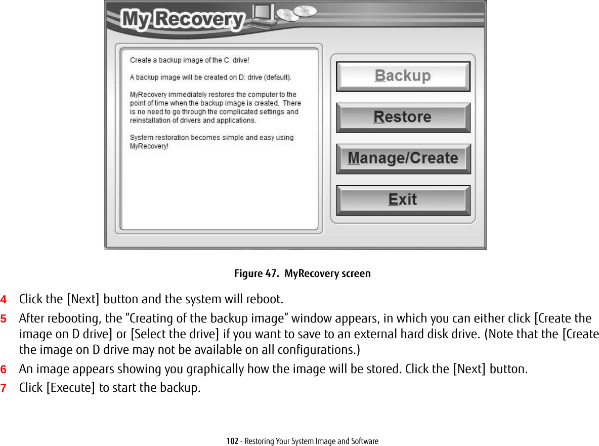 102 - Restoring Your System Image and SoftwareFigure 47.  MyRecovery screen4Click the [Next] button and the system will reboot.5After rebooting, the “Creating of the backup image” window appears, in which you can either click [Create the image on D drive] or [Select the drive] if you want to save to an external hard disk drive. (Note that the [Create the image on D drive may not be available on all configurations.)6An image appears showing you graphically how the image will be stored. Click the [Next] button.7Click [Execute] to start the backup. 
