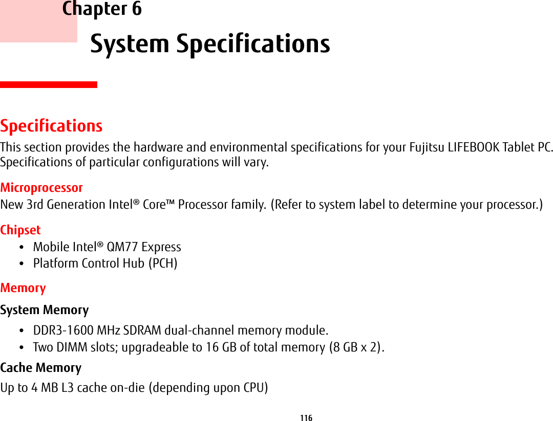 116     Chapter 6    System SpecificationsSpecificationsThis section provides the hardware and environmental specifications for your Fujitsu LIFEBOOK Tablet PC. Specifications of particular configurations will vary.MicroprocessorNew 3rd Generation Intel® Core™ Processor family. (Refer to system label to determine your processor.)Chipset•Mobile Intel® QM77 Express•Platform Control Hub (PCH)MemorySystem Memory •DDR3-1600 MHz SDRAM dual-channel memory module.•Two DIMM slots; upgradeable to 16 GB of total memory (8 GB x 2). Cache Memory Up to 4 MB L3 cache on-die (depending upon CPU)