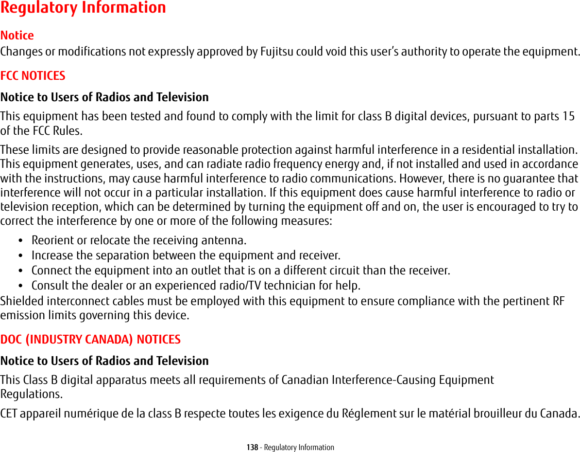 138 - Regulatory InformationRegulatory InformationNoticeChanges or modifications not expressly approved by Fujitsu could void this user’s authority to operate the equipment.FCC NOTICESNotice to Users of Radios and Television This equipment has been tested and found to comply with the limit for class B digital devices, pursuant to parts 15 of the FCC Rules.These limits are designed to provide reasonable protection against harmful interference in a residential installation. This equipment generates, uses, and can radiate radio frequency energy and, if not installed and used in accordance with the instructions, may cause harmful interference to radio communications. However, there is no guarantee that interference will not occur in a particular installation. If this equipment does cause harmful interference to radio or television reception, which can be determined by turning the equipment off and on, the user is encouraged to try to correct the interference by one or more of the following measures:•Reorient or relocate the receiving antenna.•Increase the separation between the equipment and receiver.•Connect the equipment into an outlet that is on a different circuit than the receiver.•Consult the dealer or an experienced radio/TV technician for help.Shielded interconnect cables must be employed with this equipment to ensure compliance with the pertinent RF emission limits governing this device. DOC (INDUSTRY CANADA) NOTICESNotice to Users of Radios and Television This Class B digital apparatus meets all requirements of Canadian Interference-Causing Equipment Regulations.CET appareil numérique de la class B respecte toutes les exigence du Réglement sur le matérial brouilleur du Canada.