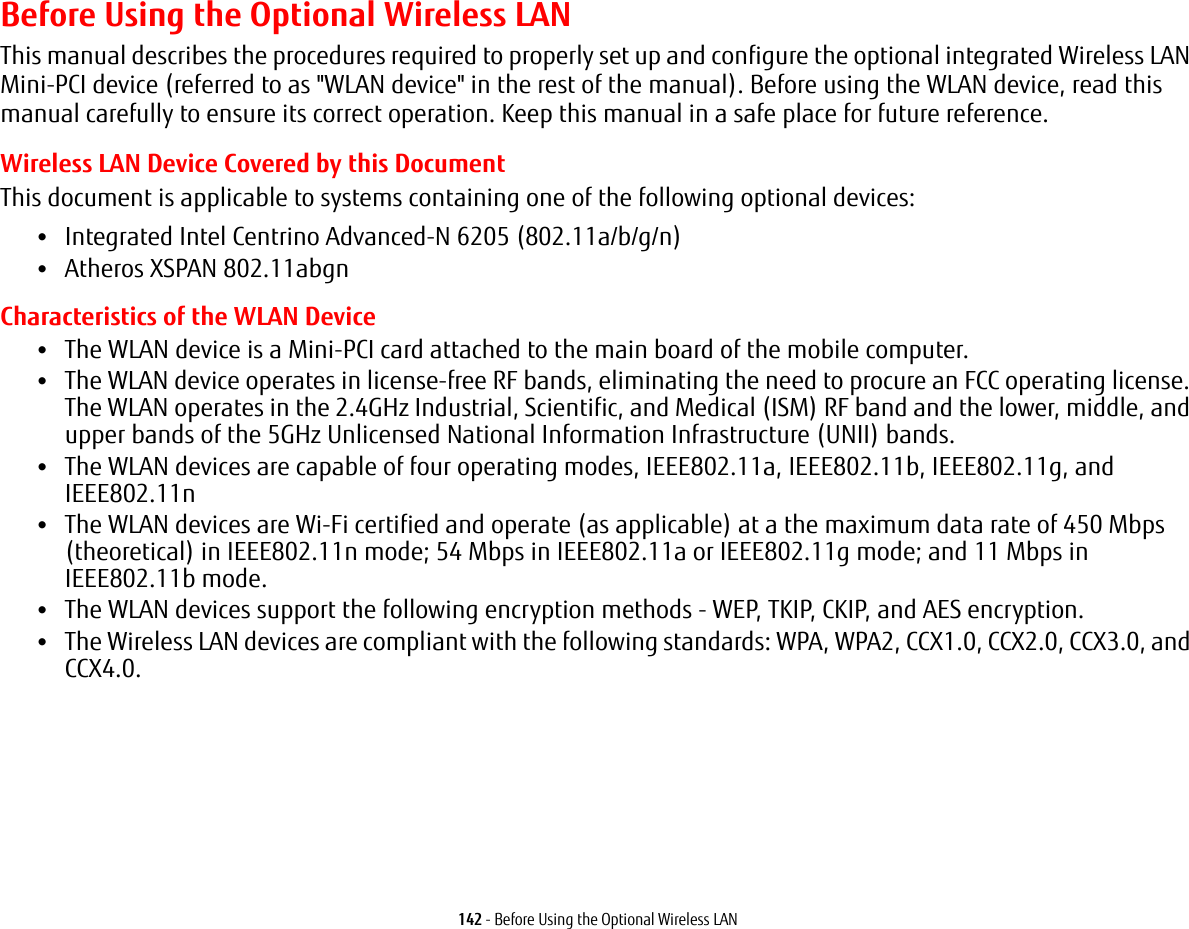 142 - Before Using the Optional Wireless LANBefore Using the Optional Wireless LANThis manual describes the procedures required to properly set up and configure the optional integrated Wireless LAN Mini-PCI device (referred to as &quot;WLAN device&quot; in the rest of the manual). Before using the WLAN device, read this manual carefully to ensure its correct operation. Keep this manual in a safe place for future reference.Wireless LAN Device Covered by this DocumentThis document is applicable to systems containing one of the following optional devices:•Integrated Intel Centrino Advanced-N 6205 (802.11a/b/g/n)•Atheros XSPAN 802.11abgnCharacteristics of the WLAN Device•The WLAN device is a Mini-PCI card attached to the main board of the mobile computer. •The WLAN device operates in license-free RF bands, eliminating the need to procure an FCC operating license. The WLAN operates in the 2.4GHz Industrial, Scientific, and Medical (ISM) RF band and the lower, middle, and upper bands of the 5GHz Unlicensed National Information Infrastructure (UNII) bands. •The WLAN devices are capable of four operating modes, IEEE802.11a, IEEE802.11b, IEEE802.11g, and IEEE802.11n•The WLAN devices are Wi-Fi certified and operate (as applicable) at a the maximum data rate of 450 Mbps (theoretical) in IEEE802.11n mode; 54 Mbps in IEEE802.11a or IEEE802.11g mode; and 11 Mbps in IEEE802.11b mode.•The WLAN devices support the following encryption methods - WEP, TKIP, CKIP, and AES encryption.•The Wireless LAN devices are compliant with the following standards: WPA, WPA2, CCX1.0, CCX2.0, CCX3.0, and CCX4.0.