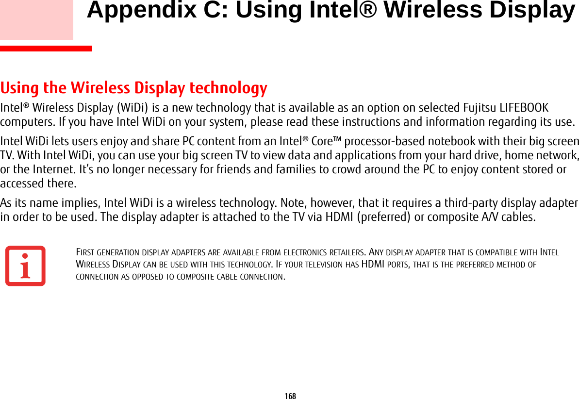168     Appendix C: Using Intel® Wireless Display Using the Wireless Display technologyIntel® Wireless Display (WiDi) is a new technology that is available as an option on selected Fujitsu LIFEBOOK computers. If you have Intel WiDi on your system, please read these instructions and information regarding its use.Intel WiDi lets users enjoy and share PC content from an Intel® Core™ processor-based notebook with their big screen TV. With Intel WiDi, you can use your big screen TV to view data and applications from your hard drive, home network, or the Internet. It’s no longer necessary for friends and families to crowd around the PC to enjoy content stored or accessed there.As its name implies, Intel WiDi is a wireless technology. Note, however, that it requires a third-party display adapter in order to be used. The display adapter is attached to the TV via HDMI (preferred) or composite A/V cables.FIRST GENERATION DISPLAY ADAPTERS ARE AVAILABLE FROM ELECTRONICS RETAILERS. ANY DISPLAY ADAPTER THAT IS COMPATIBLE WITH INTEL WIRELESS DISPLAY CAN BE USED WITH THIS TECHNOLOGY. IF YOUR TELEVISION HAS HDMI PORTS, THAT IS THE PREFERRED METHOD OF CONNECTION AS OPPOSED TO COMPOSITE CABLE CONNECTION.