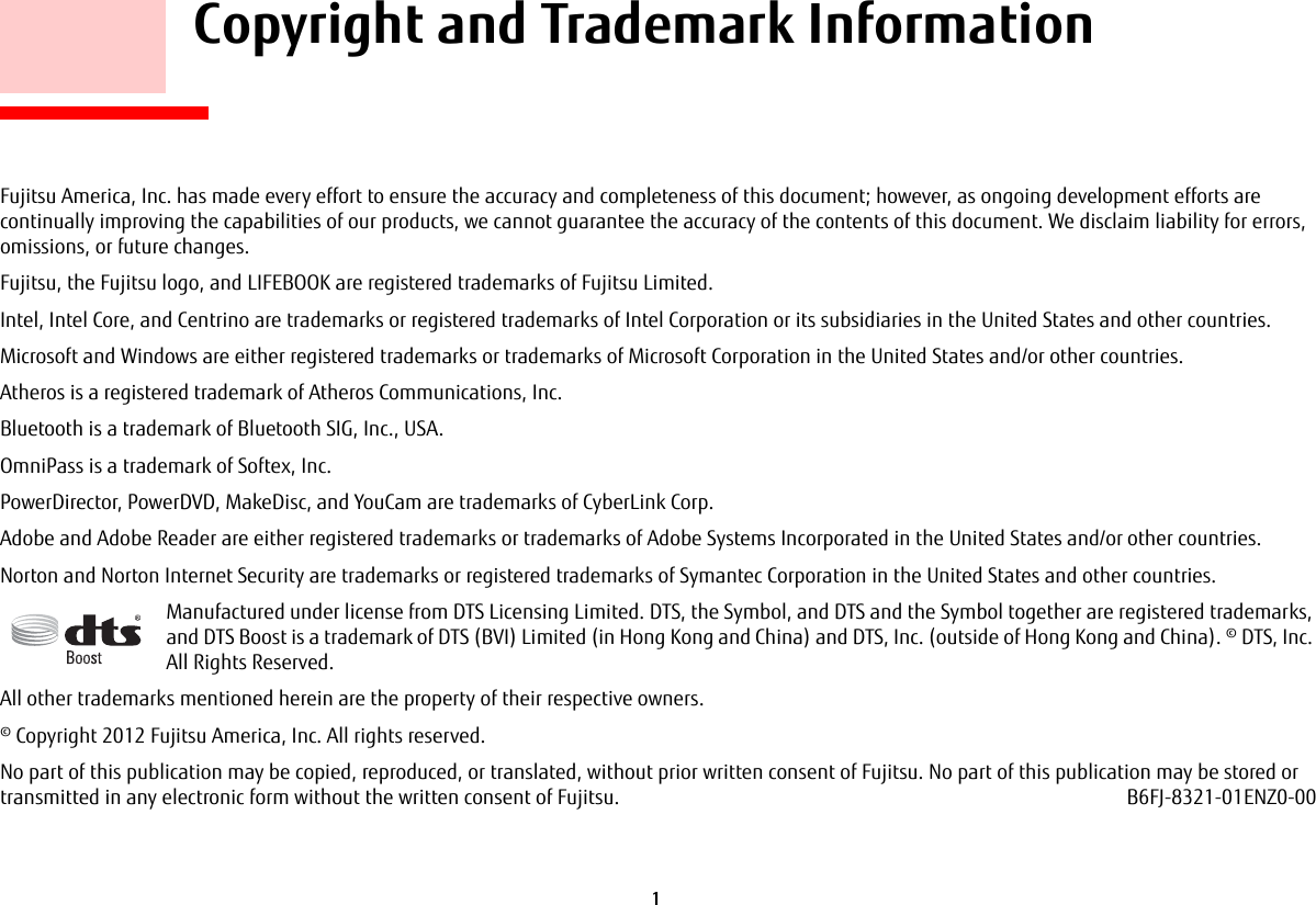 1     Copyright and Trademark InformationFujitsu America, Inc. has made every effort to ensure the accuracy and completeness of this document; however, as ongoing development efforts are continually improving the capabilities of our products, we cannot guarantee the accuracy of the contents of this document. We disclaim liability for errors, omissions, or future changes.Fujitsu, the Fujitsu logo, and LIFEBOOK are registered trademarks of Fujitsu Limited.Intel, Intel Core, and Centrino are trademarks or registered trademarks of Intel Corporation or its subsidiaries in the United States and other countries.Microsoft and Windows are either registered trademarks or trademarks of Microsoft Corporation in the United States and/or other countries.Atheros is a registered trademark of Atheros Communications, Inc.Bluetooth is a trademark of Bluetooth SIG, Inc., USA.OmniPass is a trademark of Softex, Inc.PowerDirector, PowerDVD, MakeDisc, and YouCam are trademarks of CyberLink Corp.Adobe and Adobe Reader are either registered trademarks or trademarks of Adobe Systems Incorporated in the United States and/or other countries.Norton and Norton Internet Security are trademarks or registered trademarks of Symantec Corporation in the United States and other countries.Manufactured under license from DTS Licensing Limited. DTS, the Symbol, and DTS and the Symbol together are registered trademarks, and DTS Boost is a trademark of DTS (BVI) Limited (in Hong Kong and China) and DTS, Inc. (outside of Hong Kong and China). © DTS, Inc. All Rights Reserved.All other trademarks mentioned herein are the property of their respective owners.© Copyright 2012 Fujitsu America, Inc. All rights reserved. No part of this publication may be copied, reproduced, or translated, without prior written consent of Fujitsu. No part of this publication may be stored or transmitted in any electronic form without the written consent of Fujitsu. B6FJ-8321-01ENZ0-00