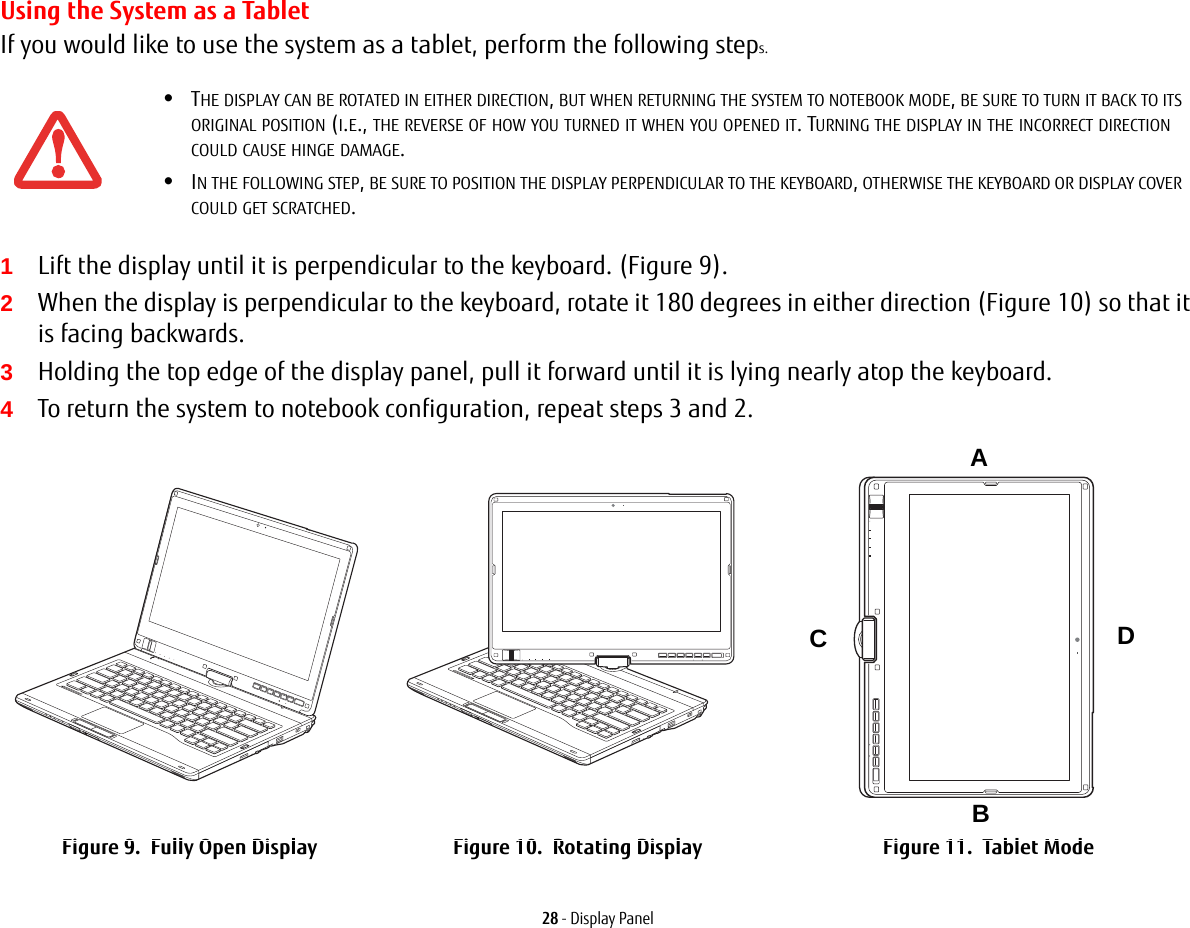 28 - Display PanelUsing the System as a TabletIf you would like to use the system as a tablet, perform the following steps. 1Lift the display until it is perpendicular to the keyboard. (Figure 9).2When the display is perpendicular to the keyboard, rotate it 180 degrees in either direction (Figure 10) so that it is facing backwards.3Holding the top edge of the display panel, pull it forward until it is lying nearly atop the keyboard.4To return the system to notebook configuration, repeat steps 3 and 2.•THE DISPLAY CAN BE ROTATED IN EITHER DIRECTION, BUT WHEN RETURNING THE SYSTEM TO NOTEBOOK MODE, BE SURE TO TURN IT BACK TO ITS ORIGINAL POSITION (I.E., THE REVERSE OF HOW YOU TURNED IT WHEN YOU OPENED IT. TURNING THE DISPLAY IN THE INCORRECT DIRECTION COULD CAUSE HINGE DAMAGE.•IN THE FOLLOWING STEP, BE SURE TO POSITION THE DISPLAY PERPENDICULAR TO THE KEYBOARD, OTHERWISE THE KEYBOARD OR DISPLAY COVER COULD GET SCRATCHED.Figure 9.  Fully Open Display Figure 10.  Rotating Display Figure 11.  Tablet ModeABCD