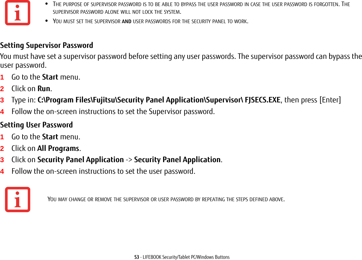 53 - LIFEBOOK Security/Tablet PC/Windows ButtonsSetting Supervisor Password You must have set a supervisor password before setting any user passwords. The supervisor password can bypass the user password.1Go to the Start menu.2Click on Run.3Type in: C:\Program Files\Fujitsu\Security Panel Application\Supervisor\ FJSECS.EXE, then press [Enter]4Follow the on-screen instructions to set the Supervisor password.Setting User Password 1Go to the Start menu.2Click on All Programs.3Click on Security Panel Application -&gt; Security Panel Application.4Follow the on-screen instructions to set the user password.•THE PURPOSE OF SUPERVISOR PASSWORD IS TO BE ABLE TO BYPASS THE USER PASSWORD IN CASE THE USER PASSWORD IS FORGOTTEN. THE SUPERVISOR PASSWORD ALONE WILL NOT LOCK THE SYSTEM.•YOU MUST SET THE SUPERVISOR AND USER PASSWORDS FOR THE SECURITY PANEL TO WORK.YOU MAY CHANGE OR REMOVE THE SUPERVISOR OR USER PASSWORD BY REPEATING THE STEPS DEFINED ABOVE.
