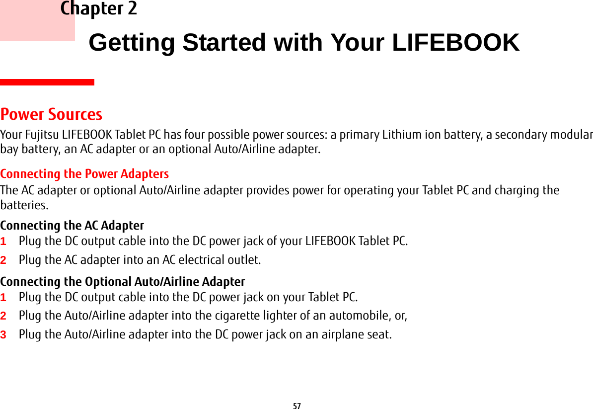 57     Chapter 2    Getting Started with Your LIFEBOOKPower SourcesYour Fujitsu LIFEBOOK Tablet PC has four possible power sources: a primary Lithium ion battery, a secondary modular bay battery, an AC adapter or an optional Auto/Airline adapter.Connecting the Power AdaptersThe AC adapter or optional Auto/Airline adapter provides power for operating your Tablet PC and charging the batteries. Connecting the AC Adapter 1Plug the DC output cable into the DC power jack of your LIFEBOOK Tablet PC.2Plug the AC adapter into an AC electrical outlet. Connecting the Optional Auto/Airline Adapter 1Plug the DC output cable into the DC power jack on your Tablet PC.2Plug the Auto/Airline adapter into the cigarette lighter of an automobile, or, 3Plug the Auto/Airline adapter into the DC power jack on an airplane seat.