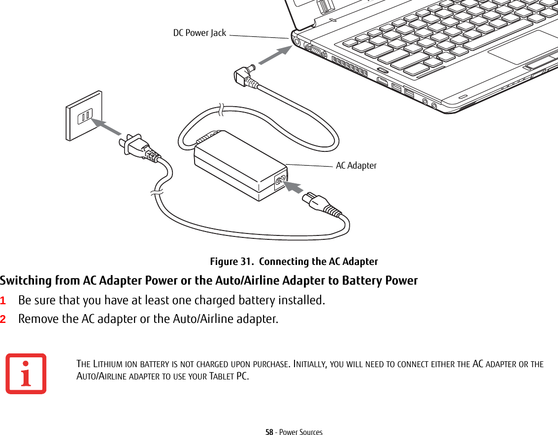 58 - Power SourcesFigure 31.  Connecting the AC AdapterSwitching from AC Adapter Power or the Auto/Airline Adapter to Battery Power 1Be sure that you have at least one charged battery installed.2Remove the AC adapter or the Auto/Airline adapter.THE LITHIUM ION BATTERY IS NOT CHARGED UPON PURCHASE. INITIALLY, YOU WILL NEED TO CONNECT EITHER THE AC ADAPTER OR THE AUTO/AIRLINE ADAPTER TO USE YOUR TABLET PC.DC Power JackAC Adapter