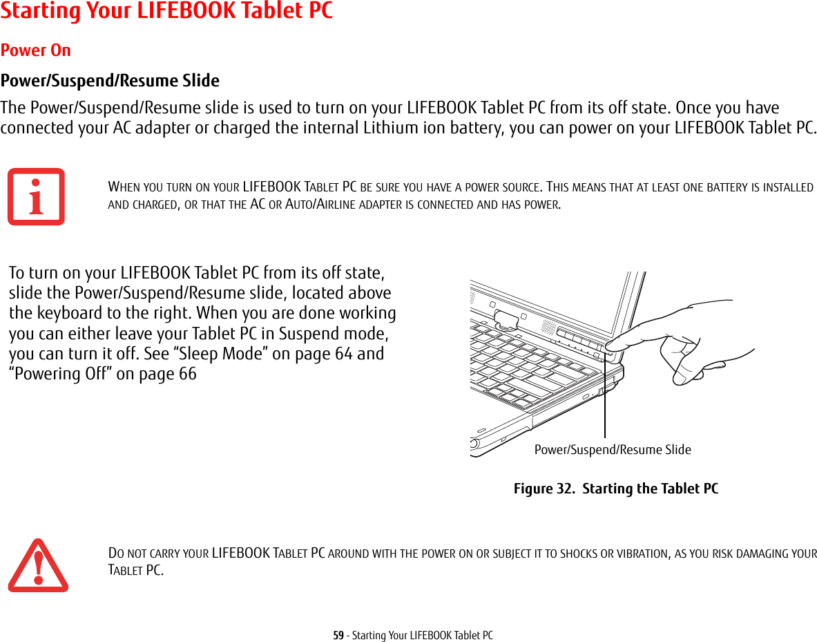 59 - Starting Your LIFEBOOK Tablet PCStarting Your LIFEBOOK Tablet PCPower OnPower/Suspend/Resume Slide The Power/Suspend/Resume slide is used to turn on your LIFEBOOK Tablet PC from its off state. Once you have connected your AC adapter or charged the internal Lithium ion battery, you can power on your LIFEBOOK Tablet PC. WHEN YOU TURN ON YOUR LIFEBOOK TABLET PC BE SURE YOU HAVE A POWER SOURCE. THIS MEANS THAT AT LEAST ONE BATTERY IS INSTALLED AND CHARGED, OR THAT THE AC OR AUTO/AIRLINE ADAPTER IS CONNECTED AND HAS POWER.To turn on your LIFEBOOK Tablet PC from its off state, slide the Power/Suspend/Resume slide, located above the keyboard to the right. When you are done working you can either leave your Tablet PC in Suspend mode, you can turn it off. See “Sleep Mode” on page 64 and “Powering Off” on page 66Figure 32.  Starting the Tablet PCDO NOT CARRY YOUR LIFEBOOK TABLET PC AROUND WITH THE POWER ON OR SUBJECT IT TO SHOCKS OR VIBRATION, AS YOU RISK DAMAGING YOUR TABLET PC.Power/Suspend/Resume Slide