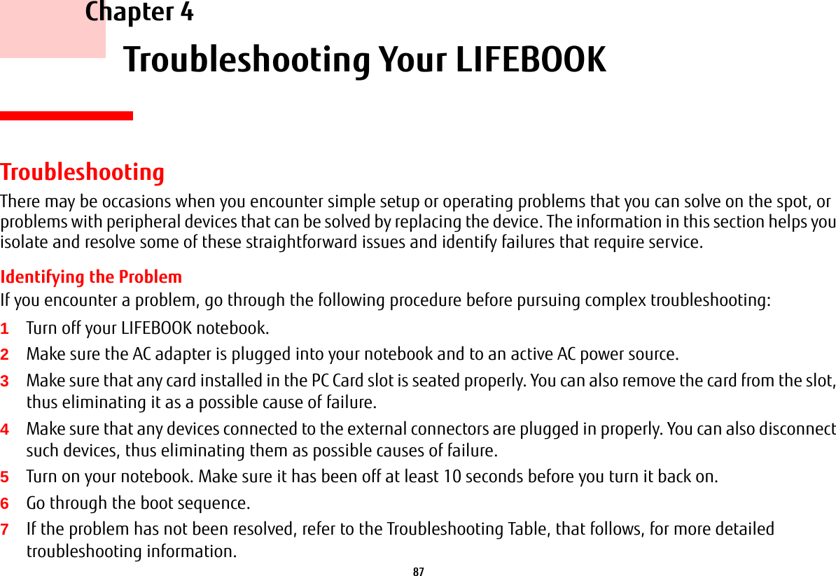 87     Chapter 4    Troubleshooting Your LIFEBOOKTroubleshootingThere may be occasions when you encounter simple setup or operating problems that you can solve on the spot, or problems with peripheral devices that can be solved by replacing the device. The information in this section helps you isolate and resolve some of these straightforward issues and identify failures that require service.Identifying the ProblemIf you encounter a problem, go through the following procedure before pursuing complex troubleshooting:1Turn off your LIFEBOOK notebook.2Make sure the AC adapter is plugged into your notebook and to an active AC power source.3Make sure that any card installed in the PC Card slot is seated properly. You can also remove the card from the slot, thus eliminating it as a possible cause of failure.4Make sure that any devices connected to the external connectors are plugged in properly. You can also disconnect such devices, thus eliminating them as possible causes of failure.5Turn on your notebook. Make sure it has been off at least 10 seconds before you turn it back on.6Go through the boot sequence.7If the problem has not been resolved, refer to the Troubleshooting Table, that follows, for more detailed troubleshooting information.