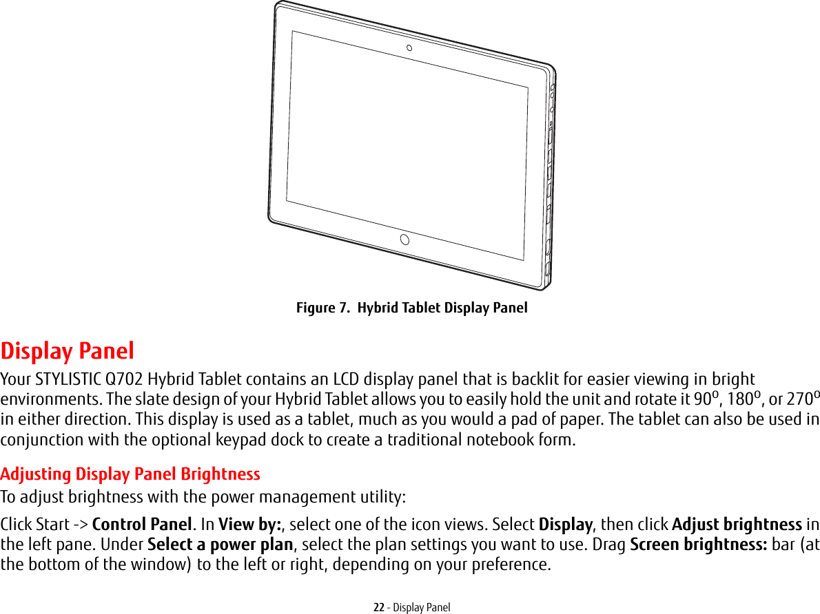 22 - Display PanelFigure 7.  Hybrid Tablet Display PanelDisplay PanelYour STYLISTIC Q702 Hybrid Tablet contains an LCD display panel that is backlit for easier viewing in bright environments. The slate design of your Hybrid Tablet allows you to easily hold the unit and rotate it 90o, 180o, or 270o in either direction. This display is used as a tablet, much as you would a pad of paper. The tablet can also be used in conjunction with the optional keypad dock to create a traditional notebook form.Adjusting Display Panel BrightnessTo adjust brightness with the power management utility:Click Start -&gt; Control Panel. In View by:, select one of the icon views. Select Display, then click Adjust brightness in the left pane. Under Select a power plan, select the plan settings you want to use. Drag Screen brightness: bar (at the bottom of the window) to the left or right, depending on your preference.