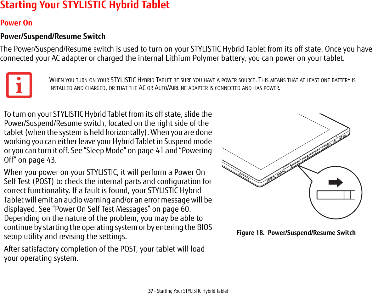 37 - Starting Your STYLISTIC Hybrid TabletStarting Your STYLISTIC Hybrid TabletPower OnPower/Suspend/Resume Switch The Power/Suspend/Resume switch is used to turn on your STYLISTIC Hybrid Tablet from its off state. Once you have connected your AC adapter or charged the internal Lithium Polymer battery, you can power on your tablet.WHEN YOU TURN ON YOUR STYLISTIC HYBRID TABLET BE SURE YOU HAVE A POWER SOURCE. THIS MEANS THAT AT LEAST ONE BATTERY IS INSTALLED AND CHARGED, OR THAT THE AC OR AUTO/AIRLINE ADAPTER IS CONNECTED AND HAS POWER.To turn on your STYLISTIC Hybrid Tablet from its off state, slide the Power/Suspend/Resume switch, located on the right side of the tablet (when the system is held horizontally). When you are done working you can either leave your Hybrid Tablet in Suspend mode or you can turn it off. See “Sleep Mode” on page 41 and “Powering Off” on page 43. When you power on your STYLISTIC, it will perform a Power On Self Test (POST) to check the internal parts and configuration for correct functionality. If a fault is found, your STYLISTIC Hybrid Tablet will emit an audio warning and/or an error message will be displayed. See “Power On Self Test Messages” on page 60. Depending on the nature of the problem, you may be able to continue by starting the operating system or by entering the BIOS setup utility and revising the settings.After satisfactory completion of the POST, your tablet will load your operating system.Figure 18.  Power/Suspend/Resume Switch