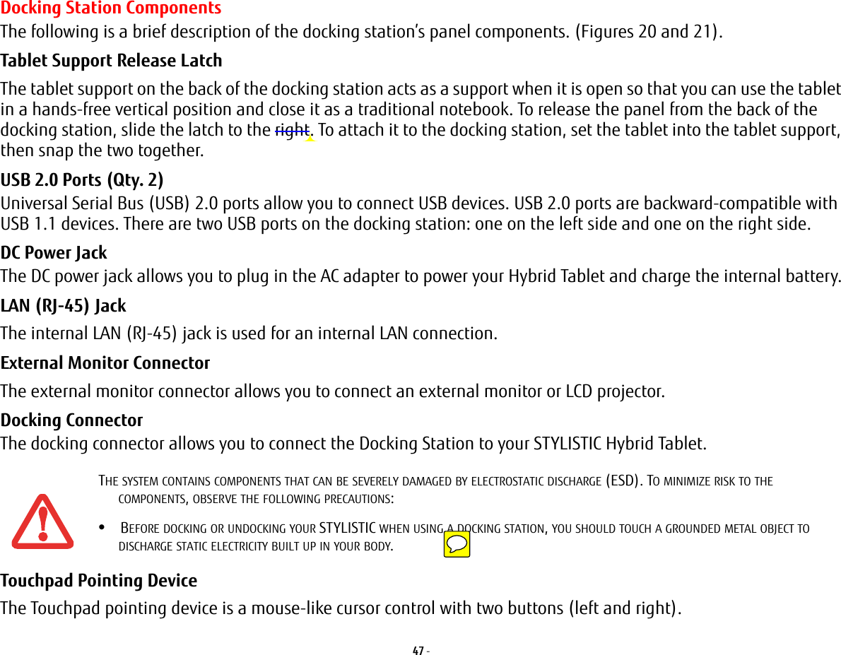 47 - Docking Station ComponentsThe following is a brief description of the docking station’s panel components. (Figures 20 and 21).Tablet Support Release Latch The tablet support on the back of the docking station acts as a support when it is open so that you can use the tablet in a hands-free vertical position and close it as a traditional notebook. To release the panel from the back of the docking station, slide the latch to the right. To attach it to the docking station, set the tablet into the tablet support, then snap the two together.USB 2.0 Ports (Qty. 2) Universal Serial Bus (USB) 2.0 ports allow you to connect USB devices. USB 2.0 ports are backward-compatible with USB 1.1 devices. There are two USB ports on the docking station: one on the left side and one on the right side.DC Power Jack The DC power jack allows you to plug in the AC adapter to power your Hybrid Tablet and charge the internal battery.LAN (RJ-45) Jack   The internal LAN (RJ-45) jack is used for an internal LAN connection. External Monitor Connector The external monitor connector allows you to connect an external monitor or LCD projector.Docking Connector The docking connector allows you to connect the Docking Station to your STYLISTIC Hybrid Tablet.Touchpad Pointing Device The Touchpad pointing device is a mouse-like cursor control with two buttons (left and right). THE SYSTEM CONTAINS COMPONENTS THAT CAN BE SEVERELY DAMAGED BY ELECTROSTATIC DISCHARGE (ESD). TO MINIMIZE RISK TO THE COMPONENTS, OBSERVE THE FOLLOWING PRECAUTIONS:•BEFORE DOCKING OR UNDOCKING YOUR STYLISTIC WHEN USING A DOCKING STATION, YOU SHOULD TOUCH A GROUNDED METAL OBJECT TO DISCHARGE STATIC ELECTRICITY BUILT UP IN YOUR BODY. 