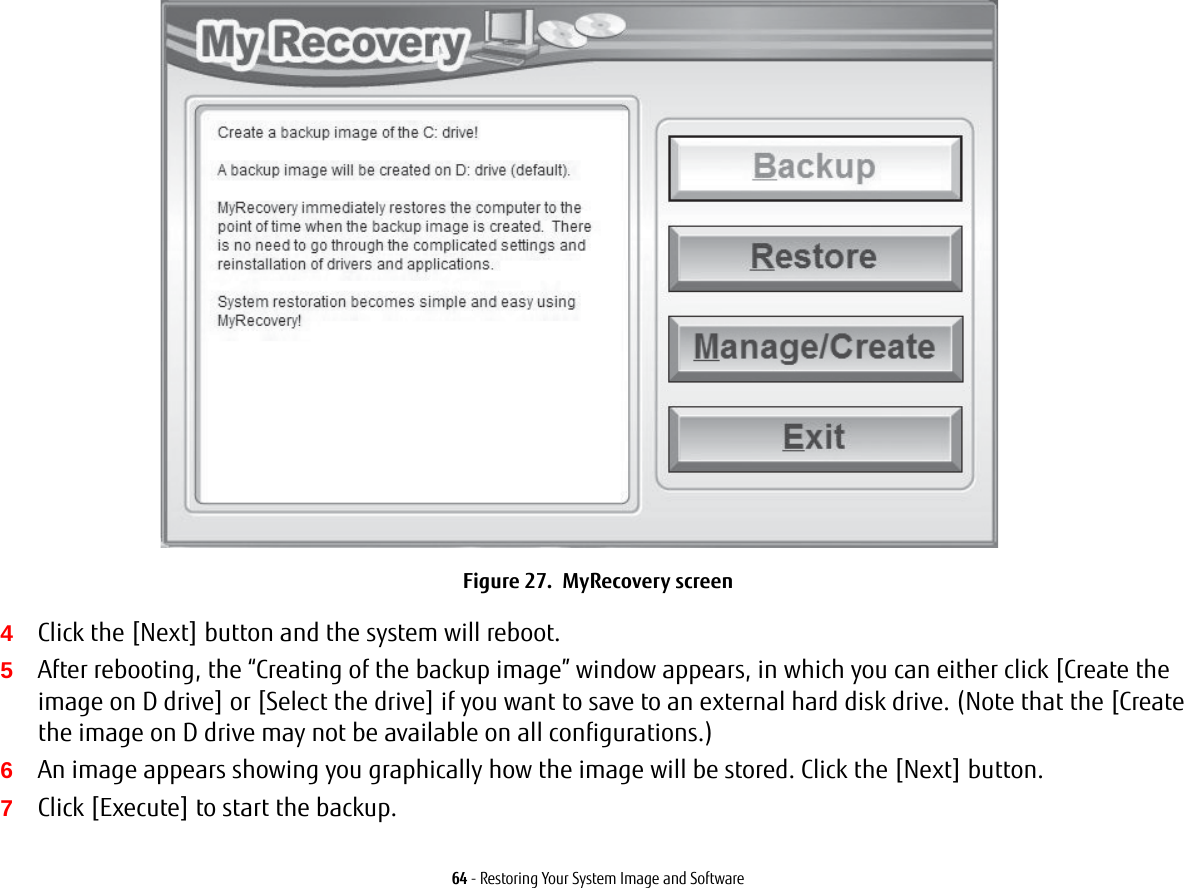 64 - Restoring Your System Image and SoftwareFigure 27.  MyRecovery screen4Click the [Next] button and the system will reboot.5After rebooting, the “Creating of the backup image” window appears, in which you can either click [Create the image on D drive] or [Select the drive] if you want to save to an external hard disk drive. (Note that the [Create the image on D drive may not be available on all configurations.)6An image appears showing you graphically how the image will be stored. Click the [Next] button.7Click [Execute] to start the backup. 
