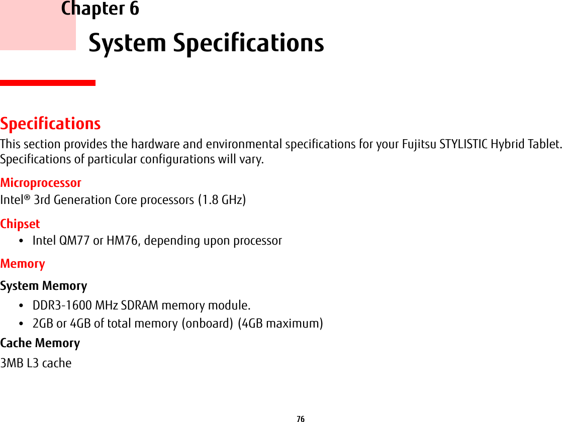 76     Chapter 6    System SpecificationsSpecificationsThis section provides the hardware and environmental specifications for your Fujitsu STYLISTIC Hybrid Tablet. Specifications of particular configurations will vary.MicroprocessorIntel® 3rd Generation Core processors (1.8 GHz)Chipset•Intel QM77 or HM76, depending upon processorMemorySystem Memory •DDR3-1600 MHz SDRAM memory module.•2GB or 4GB of total memory (onboard) (4GB maximum)Cache Memory 3MB L3 cache