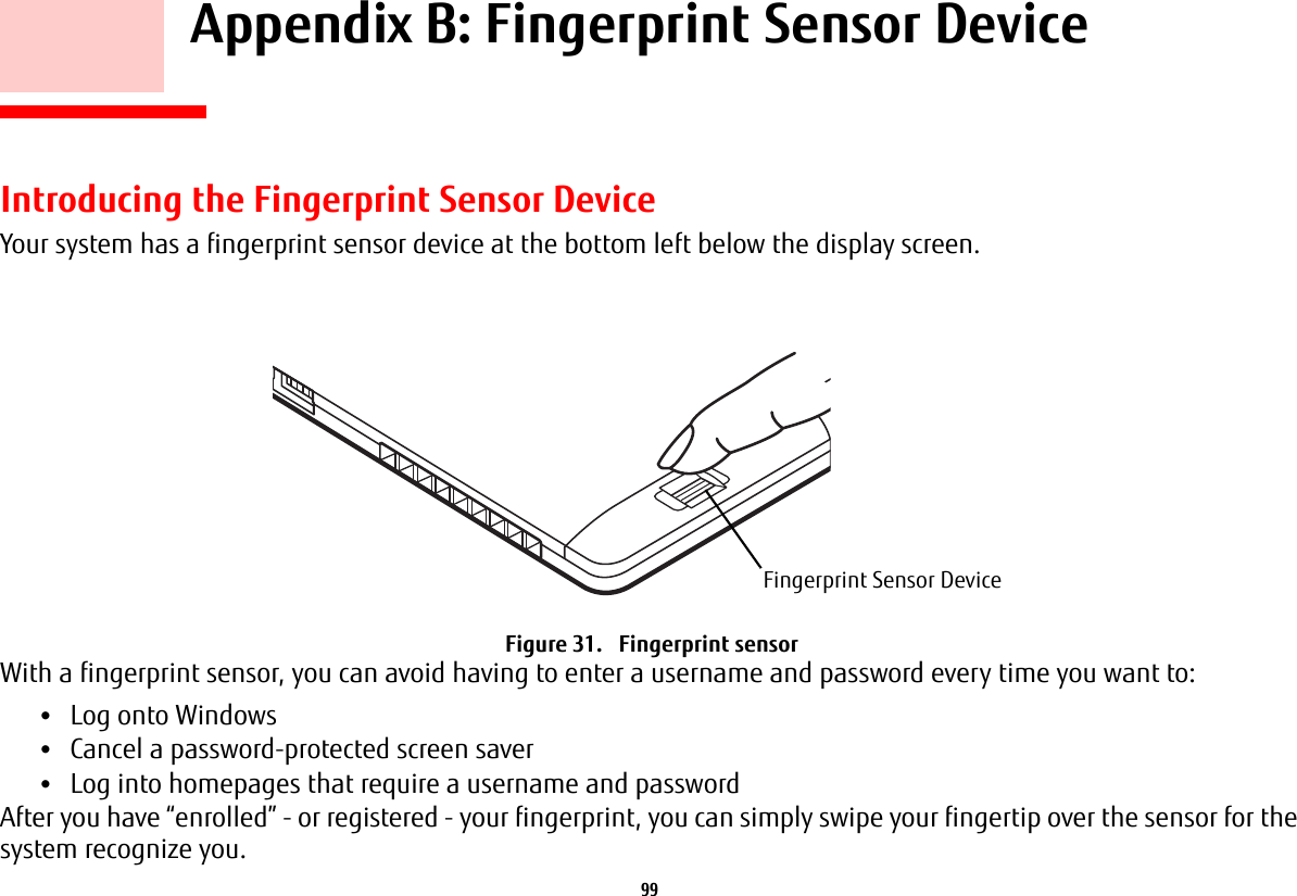 99     Appendix B: Fingerprint Sensor DeviceIntroducing the Fingerprint Sensor DeviceYour system has a fingerprint sensor device at the bottom left below the display screen. Figure 31.   Fingerprint sensorWith a fingerprint sensor, you can avoid having to enter a username and password every time you want to:•Log onto Windows•Cancel a password-protected screen saver•Log into homepages that require a username and passwordAfter you have “enrolled” - or registered - your fingerprint, you can simply swipe your fingertip over the sensor for the system recognize you. Fingerprint Sensor Device