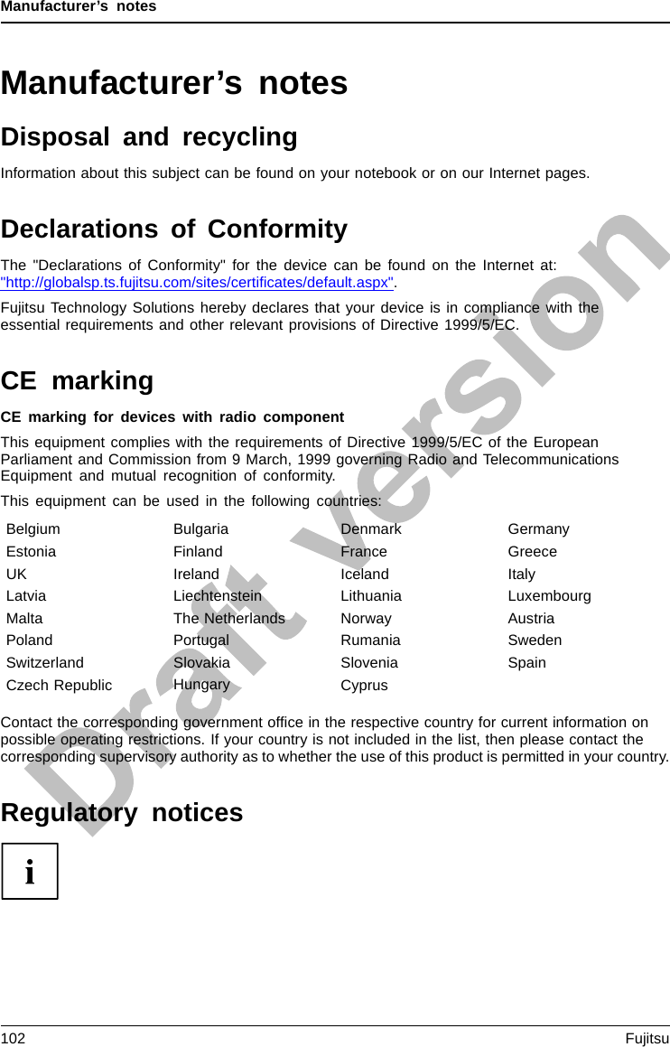 Manufacturer’s notesManufacturer’s notesDisposal and recyclingNotesInformation about this subject can be found on your notebook or on our Internet pages.Declarations of ConformityDeclarationof conformityThe &quot;Declarations of Conformity&quot; for the device can be found on the Internet at:&quot;http://globalsp.ts.fujitsu.com/sites/certiﬁcates/default.aspx&quot;.Fujitsu Technology Solutions hereby declares that your device is in compliance with theessential requirements and other relevant provisions of Directive 1999/5/EC.CE markingCEmarkingCE marking for devices with radio componentThis equipment complies with the requirements of Directive 1999/5/EC of the EuropeanParliament and Commission from 9 March, 1999 governing Radio and TelecommunicationsEquipment and mutual recognition of conformity.This equipment can be used in the following countries:Belgium Bulgaria Denmark GermanyEstonia Finland France GreeceUK Ireland Iceland ItalyLatvia Liechtenstein Lithuania LuxembourgMalta The Netherlands Norway AustriaPoland Portugal Rumania SwedenSwitzerland Slovakia Slovenia SpainCzech Republic Hungary CyprusContact the corresponding government ofﬁce in the respective country for current information onpossible operating restrictions. If your country is not included in the list, then please contact thecorresponding supervisory authority as to whether the use of this product is permitted in your country.Regulatory notices102 Fujitsu