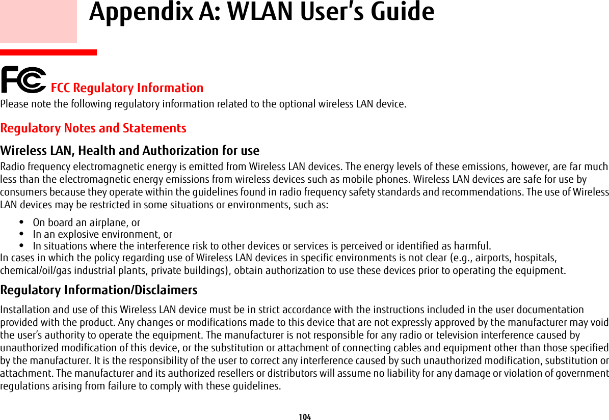 104    Appendix A: WLAN User’s Guide FCC Regulatory InformationPlease note the following regulatory information related to the optional wireless LAN device.Regulatory Notes and StatementsWireless LAN, Health and Authorization for use  Radio frequency electromagnetic energy is emitted from Wireless LAN devices. The energy levels of these emissions, however, are far much less than the electromagnetic energy emissions from wireless devices such as mobile phones. Wireless LAN devices are safe for use by consumers because they operate within the guidelines found in radio frequency safety standards and recommendations. The use of Wireless LAN devices may be restricted in some situations or environments, such as:•On board an airplane, or•In an explosive environment, or•In situations where the interference risk to other devices or services is perceived or identified as harmful.In cases in which the policy regarding use of Wireless LAN devices in specific environments is not clear (e.g., airports, hospitals, chemical/oil/gas industrial plants, private buildings), obtain authorization to use these devices prior to operating the equipment.Regulatory Information/Disclaimers Installation and use of this Wireless LAN device must be in strict accordance with the instructions included in the user documentation provided with the product. Any changes or modifications made to this device that are not expressly approved by the manufacturer may void the user’s authority to operate the equipment. The manufacturer is not responsible for any radio or television interference caused by unauthorized modification of this device, or the substitution or attachment of connecting cables and equipment other than those specified by the manufacturer. It is the responsibility of the user to correct any interference caused by such unauthorized modification, substitution or attachment. The manufacturer and its authorized resellers or distributors will assume no liability for any damage or violation of government regulations arising from failure to comply with these guidelines. 