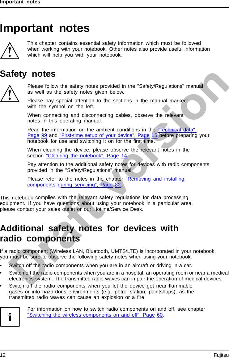 Important notesImportant notesImportantnotesNotesThis chapter contains essential safety information which must be followedwhen working with your notebook. Other notes also provide useful informationwhich will help you with your notebook.Safety notesSafetynotesNotesPlease follow the safety notes provided in the &quot;Safety/Regulations&quot; manualas well as the safety notes given below.Please pay special attention to the sections in the manual markedwith the symbol on the left.When connecting and disconnecting cables, observe the relevantnotes in this operating manual.Read the information on the ambient conditions in the &quot;Technical data&quot;,Page 99 and &quot;First-time setup of your device&quot;, Page 15 before preparing yournotebook for use and switching it on for the ﬁrst time.When cleaning the device, please observe the relevant notes in thesection &quot;Cleaning the notebook&quot;, Page 14.Pay attention to the additional safety notes for devices with radio componentsprovided in the &quot;Safety/Regulations&quot; manual.Please refer to the notes in the chapter &quot;Removing and installingcomponents during servicing&quot;, Page 82.This notebook complies with the relevant safety regulations for data processingequipment. If you have questions about using your notebook in a particular area,please contact your sales outlet or our Hotline/Service Desk.Additional safety notes for devices withradio componentsRadiocomponent :WirelessLAN:Bluetooth,safetynotesIf a radio component (Wireless LAN, Bluetooth, UMTS/LTE) is incorporated in your notebook,you must be sure to observe the following safety notes when using your notebook:• Switch off the radio components when you are in an aircraft or driving in a car.• Switch off the radio components when you are in a hospital, an operating room or near a medicalelectronics system. The transmitted radio waves can impair the operation of medical devices.• Switch off the radio components when you let the device get near ﬂammablegases or into hazardous environments (e.g. petrol station, paintshops), as thetransmitted radio waves can cause an explosion or a ﬁre.For information on how to switch radio components on and off, see chapter&quot;Switching the wireless components on and off&quot;, Page 60.12 Fujitsu