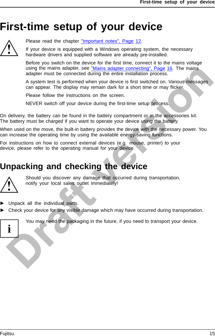 First-time setup of your deviceFirst-time setup of your deviceFirst- timese tupGettingstartedPlease read the chapter &quot;Important notes&quot;, Page 12.If your device is equipped with a Windows operating system, the necessaryhardware drivers and supplied software are already pre-installed.Beforeyouswitchonthedevicefortheﬁrst time, connect it to the mains voltageusing the mains adapter, see &quot;Mains adapter connecting&quot;, Page 16.Themainsadapter must be connected during the entire installation process.A system test is performed when your device is ﬁrst switched on. Various messagescan appear. The display may remain dark for a short time or may ﬂicker.Please follow the instructions on the screen.NEVER switch off your device during the ﬁrst-time setup process.On delivery, the battery can be found in the battery compartment or in the accessories kit.The battery must be charged if you want to operate your device using the battery.When used on the move, the built-in battery provides the device with the necessary power. Youcan increase the operating time by using the available energy-saving functions.For instructions on how to connect external devices (e.g. mouse, printer) to yourdevice, please refer to the operating manual for your device.Unpacking and checking the deviceShould you discover any damage that occurred during transportation,notify your local sales outlet immediately!►Unpack all the individual parts.PackagingT ransport►Check your device for any visible damage which may have occurred during transportation.You may need the packaging in the future, if you need to transport your device.Fujitsu 15