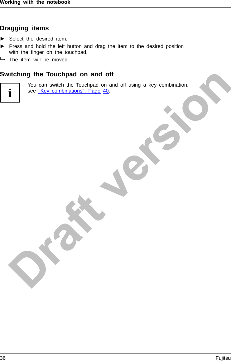 Working with the notebookDragging items►Select the desired item.Touchpad►Press and hold the left button and drag the item to the desired positionwith the ﬁnger on the touchpad.The item will be moved.Switching the Touchpad on and offYou can switch the Touchpad on and off using a key combination,see &quot;Key combinations&quot;, Page 40.36 Fujitsu