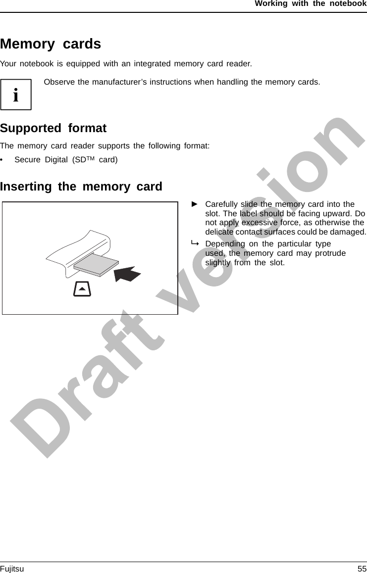 Working with the notebookMemory cardsSlotYour notebook is equipped with an integrated memory card reader.Observe the manufacturer’s instructions when handling the memory cards.MemorycardSupported formatThe memory card reader supports the following format:• Secure Digital (SDTM card)Inserting the memory card►Carefully slide the memory card into theslot. The label should be facing upward. Donot apply excessive force, as otherwise thedelicate contact surfaces could be damaged.MemorycardDepending on the particular typeused, the memory card may protrudeslightly from the slot.Fujitsu 55