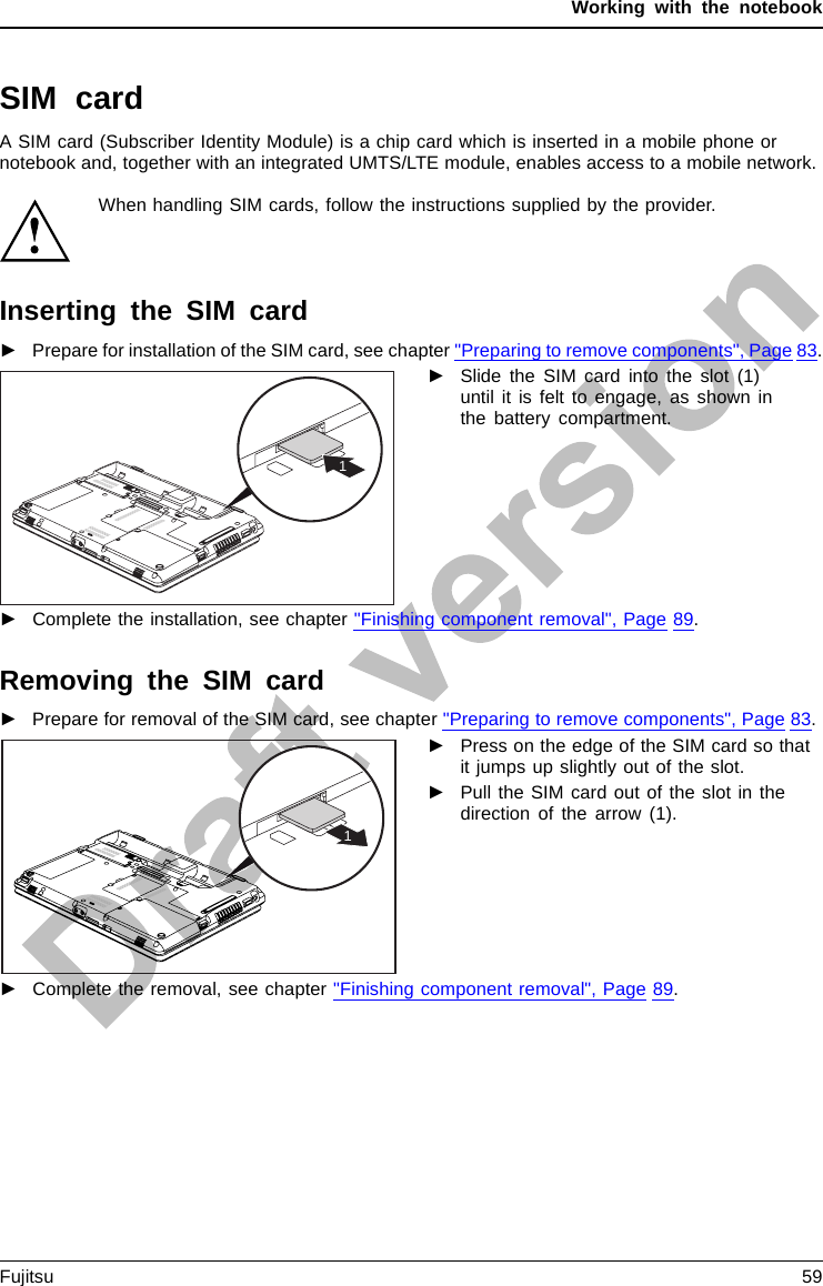 Working with the notebookSIM cardA SIM card (Subscriber Identity Module) is a chip card which is inserted in a mobile phone ornotebook and, together with an integrated UMTS/LTE module, enables access to a mobile network.When handling SIM cards, follow the instructions supplied by the provider.Inserting the SIM card►Prepare for installation of the SIM card, see chapter &quot;Preparing to remove components&quot;, Page 83.1►Slide the SIM card into the slot (1)until it is felt to engage, as shown inthe battery compartment.►Complete the installation, see chapter &quot;Finishing component removal&quot;, Page 89.Removing the SIM card►Prepare for removal of the SIM card, see chapter &quot;Preparing to remove components&quot;, Page 83.1►Press on the edge of the SIM card so thatit jumps up slightly out of the slot.►Pull the SIM card out of the slot in thedirection of the arrow (1).►Complete the removal, see chapter &quot;Finishing component removal&quot;, Page 89.Fujitsu 59