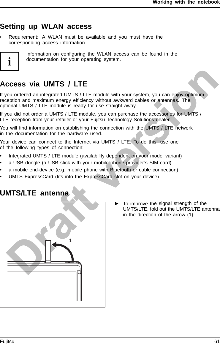 Working with the notebookSetting up WLAN access• Requirement: A WLAN must be available and you must have thecorresponding access information.Information on conﬁguring the WLAN access can be found in thedocumentation for your operating system.Access via UMTS / LTEIf you ordered an integrated UMTS / LTE module with your system, you can enjoy optimumreception and maximum energy efﬁciency without awkward cables or antennas. Theoptional UMTS / LTE module is ready for use straight away.If you did not order a UMTS / LTE module, you can purchase the accessories for UMTS /LTE reception from your retailer or your Fujitsu Technology Solutions dealer.You will ﬁnd information on establishing the connection with the UMTS / LTE networkin the documentation for the hardware used.Your device can connect to the Internet via UMTS / LTE. To do this, use oneof the following types of connection:• Integrated UMTS / LTE module (availability dependent on your model variant)• a USB dongle (a USB stick with your mobile phone provider’s SIM card)• a mobile end-device (e.g. mobile phone with Bluetooth or cable connection)• UMTS ExpressCard (ﬁts into the ExpressCard slot on your device)UMTS/LTE antenna1►To improve the signal strength of theUMTS/LTE, fold out the UMTS/LTE antennain the direction of the arrow (1).UMTSUMTSFujitsu 61