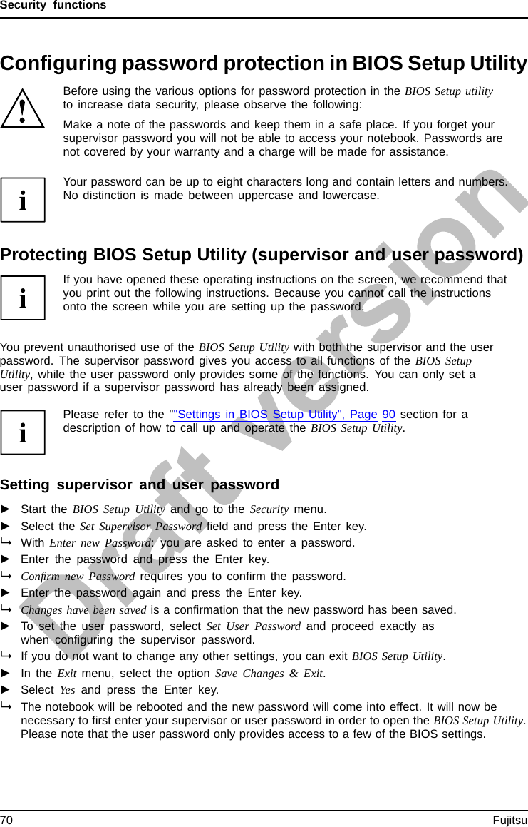 Security functionsConﬁguring password protection in BIOS Setup UtilityBefore using the various options for password protection in the BIOS Setup utilityto increase data security, please observe the following:Make a note of the passwords and keep them in a safe place. If you forget yoursupervisor password you will not be able to access your notebook. Passwords arenot covered by your warranty and a charge will be made for assistance.Password protectionYour password can be up to eight characters long and contain letters and numbers.No distinction is made between uppercase and lowercase.Protecting BIOS Setup Utility (supervisor and user password)If you have opened these operating instructions on the screen, we recommend thatyou print out the following instructions. Because you cannot call the instructionsonto the screen while you are setting up the password.BIOSSetupUtilityYou prevent unauthorised use of the BIOS Setup Utility with both the supervisor and the userpassword. The supervisor password gives you access to all functions of the BIOS SetupUtility, while the user password only provides some of the functions. You can only set auser password if a supervisor password has already been assigned.Please refer to the &quot;&quot;Settings in BIOS Setup Utility&quot;, Page 90 section for adescription of how to call up and operate the BIOS Setup Utility.Setting supervisor and user password►Start the BIOS Setup Utility and go to the Security menu.►Select the Set Supervisor Password ﬁeld and press the Enter key.With Enter new Password: you are asked to enter a password.►Enter the password and press the Enter key.Conﬁrm new Password requires you to conﬁrm the password.►Enter the password again and press the Enter key.Changes have been saved is a conﬁrmation that the new password has been saved.►To set the user password, select Set User Password and proceed exactly aswhen conﬁguring the supervisor password.If you do not want to change any other settings, you can exit BIOS Setup Utility.►In the Exit menu, select the option Save Changes &amp; Exit.►Select Yes and press the Enter key.PasswordSupervisor passwordUserpasswordThe notebook will be rebooted and the new password will come into effect. It will now benecessary to ﬁrst enter your supervisor or user password in order to open the BIOS Setup Utility.Please note that the user password only provides access to a few of the BIOS settings.70 Fujitsu