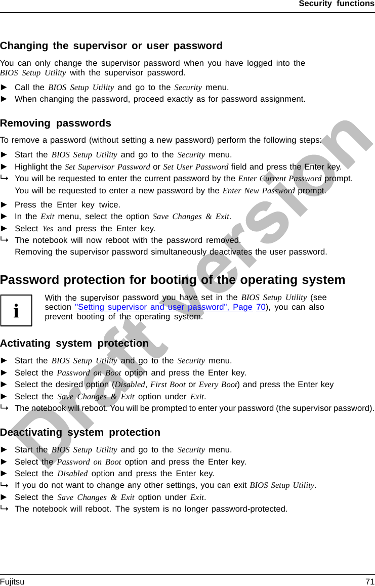 Security functionsChanging the supervisor or user passwordYou can only change the supervisor password when you have logged into theBIOS Setup Utility with the supervisor password.PasswordSupervisorpasswordUserpassword►Call the BIOS Setup Utility and go to the Security menu.►When changing the password, proceed exactly as for password assignment.Removing passwordsTo remove a password (without setting a new password) perform the following steps:PasswordSupervisorpasswordUserpassword►Start the BIOS Setup Utility and go to the Security menu.►Highlight the Set Supervisor Password or Set User Password ﬁeld and press the Enter key.You will be requested to enter the current password by the Enter Current Password prompt.You will be requested to enter a new password by the Enter New Password prompt.►Press the Enter key twice.►In the Exit menu, select the option Save Changes &amp; Exit.►Select Yes and press the Enter key.The notebook will now reboot with the password removed.Removing the supervisor password simultaneously deactivates the user password.Password protection for booting of the operating systemWith the supervisor password you have set in the BIOS Setup Utility (seesection &quot;Setting supervisor and user password&quot;, Page 70), you can alsoprevent booting of the operating system.Operating systemActivating system protection►Start the BIOS Setup Utility and go to the Security menu.Operatingsystem►Select the PasswordonBootoption and press the Enter key.►Select the desired option (Disabled,First Boot or Every Boot) and press the Enter key►Select the Save Changes &amp; Exit option under Exit.The notebook will reboot. You will be prompted to enter your password (the supervisor password).Deactivating system protection►Start the BIOS Setup Utility and go to the Security menu.Operatingsystem►Select the PasswordonBootoption and press the Enter key.►Select the Disabled option and press the Enter key.If you do not want to change any other settings, you can exit BIOS Setup Utility.►Select the Save Changes &amp; Exit option under Exit.The notebook will reboot. The system is no longer password-protected.Fujitsu 71
