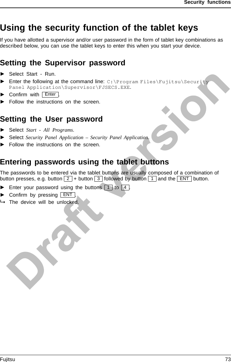 Security functionsUsing the security function of the tablet keysIf you have allotted a supervisor and/or user password in the form of tablet key combinations asdescribed below, you can use the tablet keys to enter this when you start your device.Setting the Supervisor password►Select Start - Run.►Enter the following at the command line: C:\Program Files\Fujitsu\SecurityPanel Application\Supervisor\FJSECS.EXE.►Conﬁrm with Enter .►Follow the instructions on the screen.Setting the User password►Select Start - All Programs.►Select Security Panel Application – Security Panel Application.►Follow the instructions on the screen.Entering passwords using the tablet buttonsThe passwords to be entered via the tablet buttons are usually composed of a combination ofbutton presses, e.g. button 2+ button 3followed by button 1and the ENT button.►Enter your password using the buttons 1to 4.►Conﬁrm by pressing ENT .The device will be unlocked.Fujitsu 73