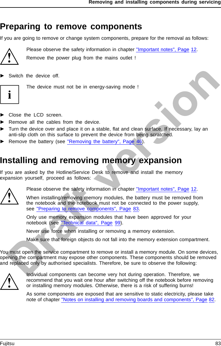 Removing and installing components during servicingPreparing to remove componentsIf you are going to remove or change system components, prepare for the removal as follows:Please observe the safety information in chapter &quot;Important notes&quot;, Page 12.Remove the power plug from the mains outlet !►Switch the device off.The device must not be in energy-saving mode !►Close the LCD screen.►Remove all the cables from the device.►Turn the device over and place it on a stable, ﬂat and clean surface. If necessary, lay ananti-slip cloth on this surface to prevent the device from being scratched.►Remove the battery (see &quot;Removing the battery&quot;, Page 46).Installing and removing memory expansionMemorymoduleMainmemoryRemovingmemorySystemexpansi onSystemexpansi onIf you are asked by the Hotline/Service Desk to remove and install the memoryexpansion yourself, proceed as follows:Please observe the safety information in chapter &quot;Important notes&quot;, Page 12.When installing/removing memory modules, the battery must be removed fromthe notebook and the notebook must not be connected to the power supply,see &quot;Preparing to remove components&quot;, Page 83.Only use memory expansion modules that have been approved for yournotebook (see &quot;Technical data&quot;, Page 99).Never use force when installing or removing a memory extension.Make sure that foreign objects do not fall into the memory extension compartment.You must open the service compartment to remove or install a memory module. On some devices,opening the compartment may expose other components. These components should be removedand replaced only by authorised specialists. Therefore, be sure to observe the following:Individual components can become very hot during operation. Therefore, werecommend that you wait one hour after switching off the notebook before removingor installing memory modules. Otherwise, there is a risk of suffering burns!As some components are exposed that are sensitive to static electricity, please takenote of chapter &quot;Notes on installing and removing boards and components&quot;, Page 82.Fujitsu 83
