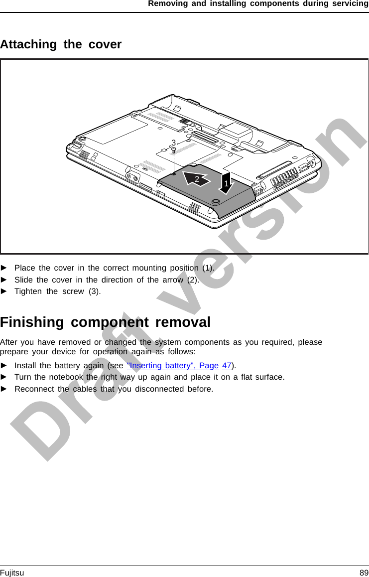 Removing and installing components during servicingAttaching the cover312►Place the cover in the correct mounting position (1).►Slide the cover in the direction of the arrow (2).►Tighten the screw (3).Finishing component removalAfter you have removed or changed the system components as you required, pleaseprepare your device for operation again as follows:►Install the battery again (see &quot;Inserting battery&quot;, Page 47).►Turn the notebook the right way up again and place it on a ﬂat surface.►Reconnect the cables that you disconnected before.Fujitsu 89