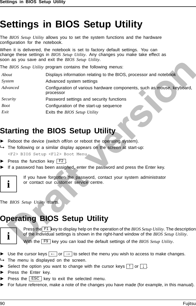 Settings in BIOS Setup UtilitySettings in BIOS Setup UtilityBIOSSetupUtilitySystemsettings,BIOSSe tupUtilityConﬁguration,BIOSSetupUtilitySetupSystemconﬁgurationHardwareconﬁgurati onThe BIOS Setup Utility allows you to set the system functions and the hardwareconﬁguration for the notebook.When it is delivered, the notebook is set to factory default settings. You canchange these settings in BIOS Setup Utility. Any changes you make take effect assoon as you save and exit the BIOS Setup Utility.The BIOS Setup Utility program contains the following menus:About Displays information relating to the BIOS, processor and notebookSystem Advanced system settingsAdvanced Conﬁguration of various hardware components, such as mouse, keyboard,processorSecurity Password settings and security functionsBoot Conﬁguration of the start-up sequenceExit Exits the BIOS Setup UtilityStarting the BIOS Setup Utility►Reboot the device (switch off/on or reboot the operating system).BIOSSetupUtilityThe following or a similar display appears on the screen at start-up:&lt;F2&gt; BIOS Setup &lt;F12&gt; Boot Menu►Press the function key F2 .►If a password has been assigned, enter the password and press the Enter key.If you have forgotten the password, contact your system administratoror contact our customer service centre.The BIOS Setup Utility starts.Operating BIOS Setup UtilityBIOSSetupUtilityPress the F1 key to display help on the operation of the BIOS Setup Utility. The descriptionof the individual settings is shown in the right-hand window of the BIOS Setup Utility.With the F9 key you can load the default settings of the BIOS Setup Utility.►Use the cursor keys ←or →to select the menu you wish to access to make changes.The menu is displayed on the screen.►Select the option you want to change with the cursor keys ↑or ↓.►Press the Enter key.►Press the ESC key to exit the selected menu.►For future reference, make a note of the changes you have made (for example, in this manual).90 Fujitsu