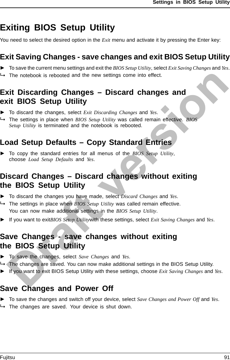Settings in BIOS Setup UtilityExiting BIOS Setup UtilityBIOSSetupUtilityYou need to select the desired option in the Exit menu and activate it by pressing the Enter key:Exit Saving Changes - save changes and exit BIOS Setup Utility►To save the current menu settings and exit the BIOS Setup Utility,selectExit Saving Changes and Yes.The notebook is rebooted and the new settings come into effect.Exit Discarding Changes – Discard changes andexit BIOS Setup Utility►To discard the changes, select Exit Discarding Changes and Yes.The settings in place when BIOS Setup Utility was called remain effective. BIOSSetup Utility is terminated and the notebook is rebooted.Load Setup Defaults – Copy Standard Entries►To copy the standard entries for all menus of the BIOS Setup Utility,choose Load Setup Defaults and Yes.Discard Changes – Discard changes without exitingthe BIOS Setup Utility►To discard the changes you have made, select Discard Changes and Yes.ThesettingsinplacewhenBIOS Setup Utility was called remain effective.You can now make additional settings in the BIOS Setup Utility.►If you want to exitBIOS Setup Utilitywith these settings, select Exit Saving Changes and Yes.Save Changes - save changes without exitingthe BIOS Setup Utility►To save the changes, select Save Changes and Yes.The changes are saved. You can now make additional settings in the BIOS Setup Utility.►If you want to exit BIOS Setup Utility with these settings, choose Exit Saving Changes and Yes.Save Changes and Power Off►To save the changes and switch off your device, select Save Changes and Power Off and Yes.The changes are saved. Your device is shut down.Fujitsu 91