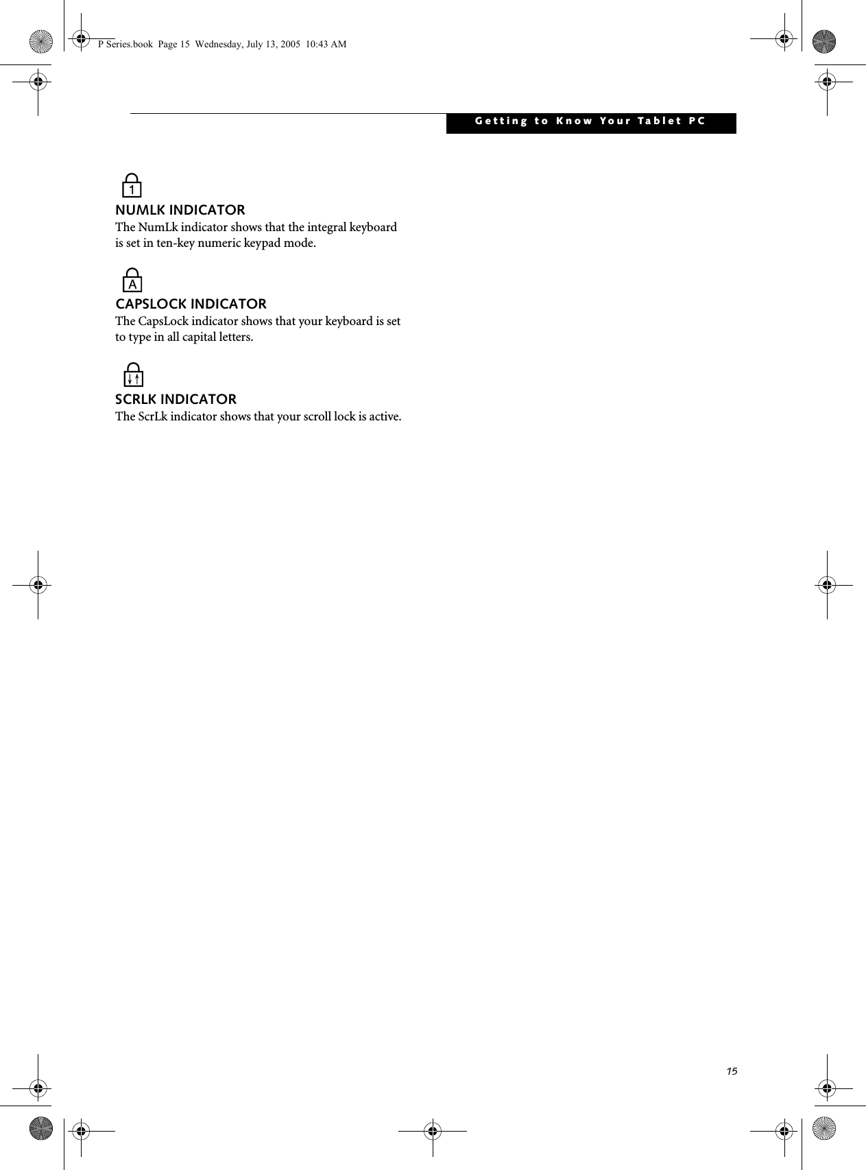 15Getting to Know Your Tablet PCNUMLK INDICATORThe NumLk indicator shows that the integral keyboard is set in ten-key numeric keypad mode. CAPSLOCK INDICATORThe CapsLock indicator shows that your keyboard is set to type in all capital letters. SCRLK INDICATORThe ScrLk indicator shows that your scroll lock is active. P Series.book  Page 15  Wednesday, July 13, 2005  10:43 AM