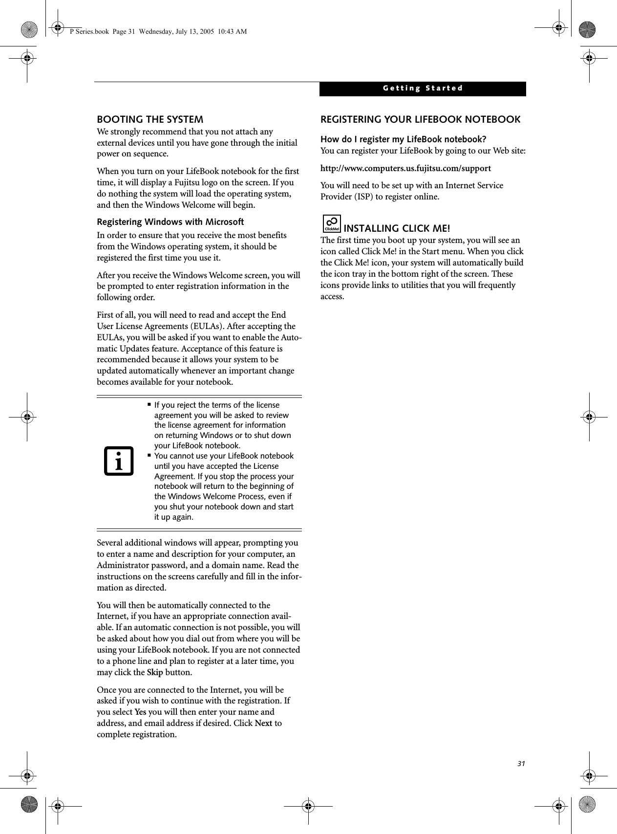 31Getting StartedBOOTING THE SYSTEM We strongly recommend that you not attach any external devices until you have gone through the initial power on sequence.When you turn on your LifeBook notebook for the first time, it will display a Fujitsu logo on the screen. If you do nothing the system will load the operating system, and then the Windows Welcome will begin.Registering Windows with MicrosoftIn order to ensure that you receive the most benefits from the Windows operating system, it should be registered the first time you use it. After you receive the Windows Welcome screen, you will be prompted to enter registration information in the following order.First of all, you will need to read and accept the End User License Agreements (EULAs). After accepting the EULAs, you will be asked if you want to enable the Auto-matic Updates feature. Acceptance of this feature is recommended because it allows your system to be updated automatically whenever an important change becomes available for your notebook.Several additional windows will appear, prompting you to enter a name and description for your computer, an Administrator password, and a domain name. Read the instructions on the screens carefully and fill in the infor-mation as directed. You will then be automatically connected to the Internet, if you have an appropriate connection avail-able. If an automatic connection is not possible, you will be asked about how you dial out from where you will be using your LifeBook notebook. If you are not connected to a phone line and plan to register at a later time, you may click the Skip button.Once you are connected to the Internet, you will be asked if you wish to continue with the registration. If you select Ye s  you will then enter your name and address, and email address if desired. Click Next to complete registration.REGISTERING YOUR LIFEBOOK NOTEBOOKHow do I register my LifeBook notebook?You can register your LifeBook by going to our Web site:http://www.computers.us.fujitsu.com/supportYou will need to be set up with an Internet Service Provider (ISP) to register online. INSTALLING CLICK ME! The first time you boot up your system, you will see an icon called Click Me! in the Start menu. When you click the Click Me! icon, your system will automatically build the icon tray in the bottom right of the screen. These icons provide links to utilities that you will frequently access.■If you reject the terms of the license agreement you will be asked to review the license agreement for information on returning Windows or to shut down your LifeBook notebook.■You cannot use your LifeBook notebook until you have accepted the License Agreement. If you stop the process your notebook will return to the beginning of the Windows Welcome Process, even if you shut your notebook down and start it up again.ClickMe!P Series.book  Page 31  Wednesday, July 13, 2005  10:43 AM