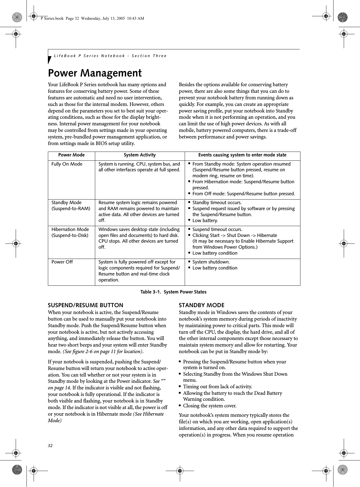 32LifeBook P Series Notebook - Section ThreePower ManagementYour LifeBook P Series notebook has many options and features for conserving battery power. Some of these features are automatic and need no user intervention, such as those for the internal modem. However, others depend on the parameters you set to best suit your oper-ating conditions, such as those for the display bright-ness. Internal power management for your notebook may be controlled from settings made in your operating system, pre-bundled power management application, or from settings made in BIOS setup utility.Besides the options available for conserving battery power, there are also some things that you can do to prevent your notebook battery from running down as quickly. For example, you can create an appropriate power saving profile, put your notebook into Standby mode when it is not performing an operation, and you can limit the use of high power devices. As with all mobile, battery powered computers, there is a trade-off between performance and power savings.Table 3-1.  System Power StatesSUSPEND/RESUME BUTTONWhen your notebook is active, the Suspend/Resume button can be used to manually put your notebook into Standby mode. Push the Suspend/Resume button when your notebook is active, but not actively accessing anything, and immediately release the button. You will hear two short beeps and your system will enter Standby mode. (See figure 2-6 on page 11 for location).If your notebook is suspended, pushing the Suspend/Resume button will return your notebook to active oper-ation. You can tell whether or not your system is in Standby mode by looking at the Power indicator. See “” on page 14. If the indicator is visible and not flashing, your notebook is fully operational. If the indicator is both visible and flashing, your notebook is in Standby mode. If the indicator is not visible at all, the power is off or your notebook is in Hibernate mode (See Hibernate Mode)STANDBY MODEStandby mode in Windows saves the contents of your notebook’s system memory during periods of inactivity by maintaining power to critical parts. This mode will turn off the CPU, the display, the hard drive, and all of the other internal components except those necessary to maintain system memory and allow for restarting. Your notebook can be put in Standby mode by:■Pressing the Suspend/Resume button when your system is turned on.■Selecting Standby from the Windows Shut Down menu.■Timing out from lack of activity.■Allowing the battery to reach the Dead BatteryWarning condition.■Closing the system cover.Your notebook’s system memory typically stores the file(s) on which you are working, open application(s) information, and any other data required to support the operation(s) in progress. When you resume operation Power Mode System Activity Events causing system to enter mode stateFully On Mode System is running. CPU, system bus, and all other interfaces operate at full speed.■From Standby mode: System operation resumed (Suspend/Resume button pressed, resume on modem ring, resume on time).■From Hibernation mode: Suspend/Resume button pressed.■From Off mode: Suspend/Resume button pressed.Standby Mode(Suspend-to-RAM)Resume system logic remains powered and RAM remains powered to maintain active data. All other devices are turned off.■Standby timeout occurs.■Suspend request issued by software or by pressing the Suspend/Resume button.■Low battery.Hibernation Mode(Suspend-to-Disk)Windows saves desktop state (including open files and documents) to hard disk. CPU stops. All other devices are turned off.■Suspend timeout occurs.■Clicking Start -&gt; Shut Down -&gt; Hibernate (It may be necessary to Enable Hibernate Support from Windows Power Options.)■Low battery conditionPower Off System is fully powered off except for logic components required for Suspend/Resume button and real-time clock operation.■System shutdown.■Low battery conditionP Series.book  Page 32  Wednesday, July 13, 2005  10:43 AM