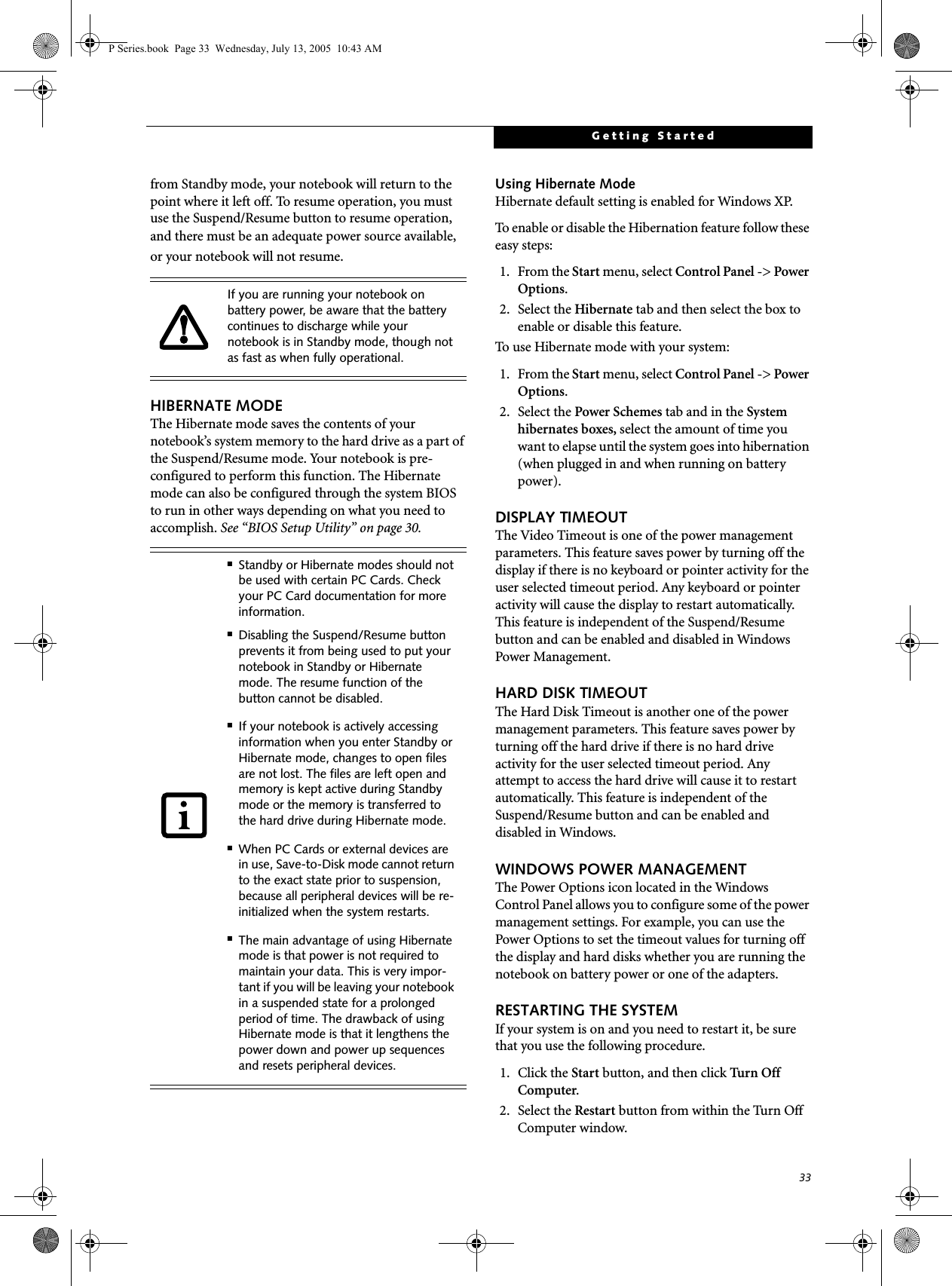 33Getting Startedfrom Standby mode, your notebook will return to the point where it left off. To resume operation, you must use the Suspend/Resume button to resume operation, and there must be an adequate power source available, or your notebook will not resume.HIBERNATE MODEThe Hibernate mode saves the contents of yournotebook’s system memory to the hard drive as a part of the Suspend/Resume mode. Your notebook is pre-configured to perform this function. The Hibernate mode can also be configured through the system BIOS to run in other ways depending on what you need to accomplish. See “BIOS Setup Utility” on page 30.Using Hibernate ModeHibernate default setting is enabled for Windows XP. To enable or disable the Hibernation feature follow these easy steps:1. From the Start menu, select Control Panel -&gt; Power Options.2. Select the Hibernate tab and then select the box to enable or disable this feature.To use Hibernate mode with your system:1. From the Start menu, select Control Panel -&gt; Power Options.2. Select the Power Schemes tab and in the System hibernates boxes, select the amount of time you want to elapse until the system goes into hibernation (when plugged in and when running on battery power).DISPLAY TIMEOUT The Video Timeout is one of the power management parameters. This feature saves power by turning off the display if there is no keyboard or pointer activity for the user selected timeout period. Any keyboard or pointer activity will cause the display to restart automatically. This feature is independent of the Suspend/Resume button and can be enabled and disabled in Windows Power Management.HARD DISK TIMEOUTThe Hard Disk Timeout is another one of the power management parameters. This feature saves power by turning off the hard drive if there is no hard drive activity for the user selected timeout period. Any attempt to access the hard drive will cause it to restart automatically. This feature is independent of the Suspend/Resume button and can be enabled and disabled in Windows.WINDOWS POWER MANAGEMENT The Power Options icon located in the Windows Control Panel allows you to configure some of the power management settings. For example, you can use the Power Options to set the timeout values for turning off the display and hard disks whether you are running the notebook on battery power or one of the adapters. RESTARTING THE SYSTEMIf your system is on and you need to restart it, be sure that you use the following procedure. 1. Click the Start button, and then click Turn Off  Computer.2. Select the Restart button from within the Turn Off Computer window.If you are running your notebook on battery power, be aware that the battery continues to discharge while your notebook is in Standby mode, though not as fast as when fully operational. ■Standby or Hibernate modes should not be used with certain PC Cards. Check your PC Card documentation for more information.■Disabling the Suspend/Resume button prevents it from being used to put your notebook in Standby or Hibernate mode. The resume function of the button cannot be disabled.■If your notebook is actively accessing information when you enter Standby or Hibernate mode, changes to open files are not lost. The files are left open and memory is kept active during Standby mode or the memory is transferred to the hard drive during Hibernate mode.■When PC Cards or external devices are in use, Save-to-Disk mode cannot return to the exact state prior to suspension, because all peripheral devices will be re-initialized when the system restarts.■The main advantage of using Hibernate mode is that power is not required to maintain your data. This is very impor-tant if you will be leaving your notebook in a suspended state for a prolonged period of time. The drawback of using Hibernate mode is that it lengthens the power down and power up sequences and resets peripheral devices.P Series.book  Page 33  Wednesday, July 13, 2005  10:43 AM