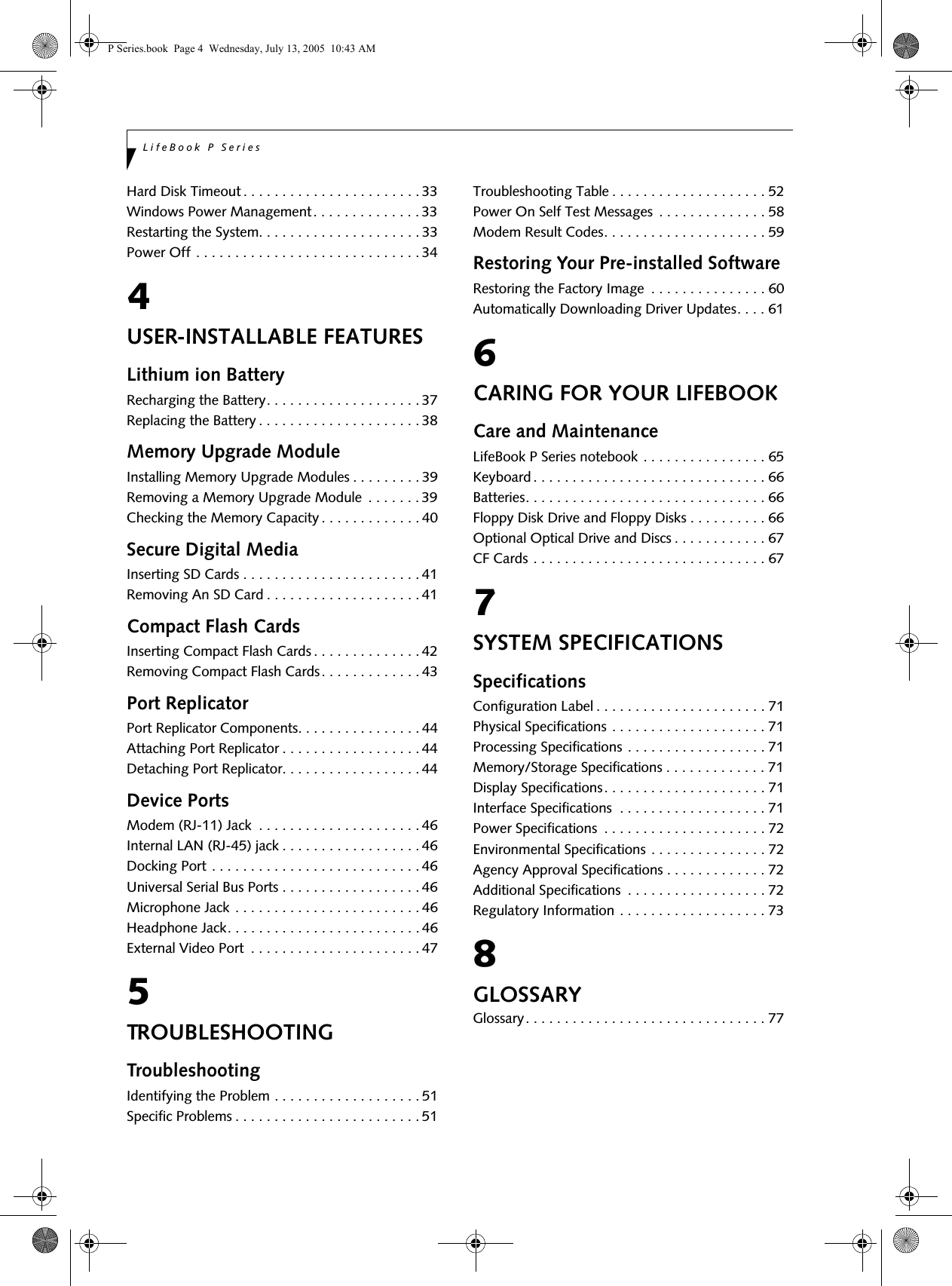 LifeBook P SeriesHard Disk Timeout . . . . . . . . . . . . . . . . . . . . . . . 33Windows Power Management . . . . . . . . . . . . . . 33Restarting the System. . . . . . . . . . . . . . . . . . . . . 33Power Off . . . . . . . . . . . . . . . . . . . . . . . . . . . . . 344USER-INSTALLABLE FEATURESLithium ion BatteryRecharging the Battery. . . . . . . . . . . . . . . . . . . . 37Replacing the Battery . . . . . . . . . . . . . . . . . . . . . 38Memory Upgrade ModuleInstalling Memory Upgrade Modules . . . . . . . . . 39Removing a Memory Upgrade Module  . . . . . . . 39Checking the Memory Capacity . . . . . . . . . . . . . 40Secure Digital MediaInserting SD Cards . . . . . . . . . . . . . . . . . . . . . . . 41Removing An SD Card . . . . . . . . . . . . . . . . . . . . 41Compact Flash CardsInserting Compact Flash Cards . . . . . . . . . . . . . . 42Removing Compact Flash Cards. . . . . . . . . . . . . 43Port ReplicatorPort Replicator Components. . . . . . . . . . . . . . . . 44Attaching Port Replicator . . . . . . . . . . . . . . . . . . 44Detaching Port Replicator. . . . . . . . . . . . . . . . . . 44Device PortsModem (RJ-11) Jack  . . . . . . . . . . . . . . . . . . . . . 46Internal LAN (RJ-45) jack . . . . . . . . . . . . . . . . . . 46Docking Port . . . . . . . . . . . . . . . . . . . . . . . . . . . 46Universal Serial Bus Ports . . . . . . . . . . . . . . . . . . 46Microphone Jack . . . . . . . . . . . . . . . . . . . . . . . . 46Headphone Jack. . . . . . . . . . . . . . . . . . . . . . . . . 46External Video Port  . . . . . . . . . . . . . . . . . . . . . . 475TROUBLESHOOTINGTroubleshootingIdentifying the Problem . . . . . . . . . . . . . . . . . . . 51Specific Problems . . . . . . . . . . . . . . . . . . . . . . . . 51Troubleshooting Table . . . . . . . . . . . . . . . . . . . . 52Power On Self Test Messages  . . . . . . . . . . . . . . 58Modem Result Codes. . . . . . . . . . . . . . . . . . . . . 59Restoring Your Pre-installed SoftwareRestoring the Factory Image  . . . . . . . . . . . . . . . 60Automatically Downloading Driver Updates. . . . 616CARING FOR YOUR LIFEBOOKCare and MaintenanceLifeBook P Series notebook . . . . . . . . . . . . . . . . 65Keyboard . . . . . . . . . . . . . . . . . . . . . . . . . . . . . . 66Batteries. . . . . . . . . . . . . . . . . . . . . . . . . . . . . . . 66Floppy Disk Drive and Floppy Disks . . . . . . . . . . 66Optional Optical Drive and Discs . . . . . . . . . . . . 67CF Cards . . . . . . . . . . . . . . . . . . . . . . . . . . . . . . 677SYSTEM SPECIFICATIONSSpecificationsConfiguration Label . . . . . . . . . . . . . . . . . . . . . . 71Physical Specifications . . . . . . . . . . . . . . . . . . . . 71Processing Specifications . . . . . . . . . . . . . . . . . . 71Memory/Storage Specifications . . . . . . . . . . . . . 71Display Specifications. . . . . . . . . . . . . . . . . . . . . 71Interface Specifications  . . . . . . . . . . . . . . . . . . . 71Power Specifications  . . . . . . . . . . . . . . . . . . . . . 72Environmental Specifications . . . . . . . . . . . . . . . 72Agency Approval Specifications . . . . . . . . . . . . . 72Additional Specifications  . . . . . . . . . . . . . . . . . . 72Regulatory Information . . . . . . . . . . . . . . . . . . . 738GLOSSARYGlossary. . . . . . . . . . . . . . . . . . . . . . . . . . . . . . . 77P Series.book  Page 4  Wednesday, July 13, 2005  10:43 AM