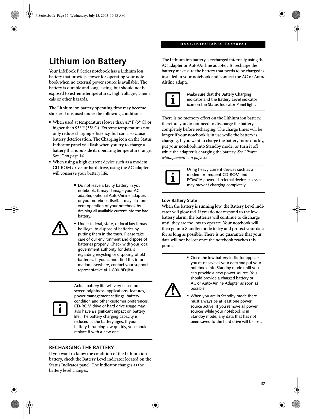 37User-Installable FeaturesLithium ion BatteryYour LifeBook P Series notebook has a Lithium ion battery that provides power for operating your note-book when no external power source is available. The battery is durable and long lasting, but should not be exposed to extreme temperatures, high voltages, chemi-cals or other hazards.The Lithium ion battery operating time may become shorter if it is used under the following conditions:■When used at temperatures lower than 41° F (5° C) or higher than 95° F (35° C). Extreme temperatures not only reduce charging efficiency, but can also cause battery deterioration. The Charging icon on the Status Indicator panel will flash when you try to charge a battery that is outside its operating temperature range. See “” on page 14.■When using a high current device such as a modem, CD-ROM drive, or hard drive, using the AC adapter will conserve your battery life.RECHARGING THE BATTERYIf you want to know the condition of the Lithium ion battery, check the Battery Level indicator located on the Status Indicator panel. The indicator changes as the battery level changes.The Lithium ion battery is recharged internally using the AC adapter or Auto/Airline adapter. To recharge the battery make sure the battery that needs to be charged is installed in your notebook and connect the AC or Auto/Airline adapter.There is no memory effect on the Lithium ion battery, therefore you do not need to discharge the battery completely before recharging. The charge times will be longer if your notebook is in use while the battery is charging. If you want to charge the battery more quickly, put your notebook into Standby mode, or turn it off while the adapter is charging the battery. See “Power Management” on page 32.Low Battery StateWhen the battery is running low, the Battery Level indi-cator will glow red. If you do not respond to the low battery alarm, the batteries will continue to discharge until they are too low to operate. Your notebook will then go into Standby mode to try and protect your data for as long as possible. There is no guarantee that your data will not be lost once the notebook reaches this point.■Do not leave a faulty battery in your notebook. It may damage your AC adapter, optional Auto/Airline adapter, or your notebook itself. It may also pre-vent operation of your notebook by draining all available current into the bad battery.■Under federal, state, or local law it may be illegal to dispose of batteries by putting them in the trash. Please take care of our environment and dispose of batteries properly. Check with your local government authority for details regarding recycling or disposing of old batteries. If you cannot find this infor-mation elsewhere, contact your support representative at 1-800-8Fujitsu.Actual battery life will vary based on screen brightness, applications, features, power management settings, battery condition and other customer preferences.CD-ROM drive or hard drive usage may also have a significant impact on battery life. The battery charging capacity is reduced as the battery ages. If your battery is running low quickly, you should replace it with a new one.Make sure that the Battery Charging indicator and the Battery Level indicator icon on the Status Indicator Panel light.Using heavy current devices such as a modem or frequent CD-ROM and PCMCIA powered external device accesses may prevent charging completely.■Once the low battery indicator appears you must save all your data and put your notebook into Standby mode until you can provide a new power source. You should provide a charged battery or AC or Auto/Airline Adapter as soon as possible. ■When you are in Standby mode there must always be at least one power source active. If you remove all power sources while your notebook is in Standby mode, any data that has not been saved to the hard drive will be lost.P Series.book  Page 37  Wednesday, July 13, 2005  10:43 AM