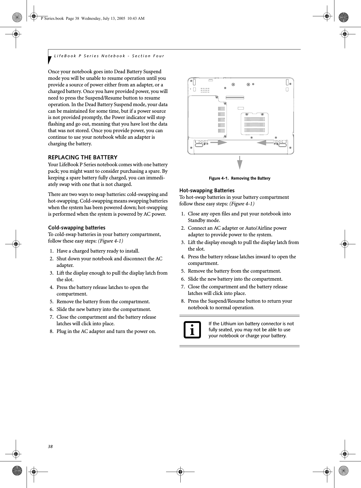 38LifeBook P Series Notebook - Section FourOnce your notebook goes into Dead Battery Suspend mode you will be unable to resume operation until you provide a source of power either from an adapter, or a charged battery. Once you have provided power, you will need to press the Suspend/Resume button to resume operation. In the Dead Battery Suspend mode, your data can be maintained for some time, but if a power source is not provided promptly, the Power indicator will stop flashing and go out, meaning that you have lost the data that was not stored. Once you provide power, you can continue to use your notebook while an adapter is charging the battery.REPLACING THE BATTERY Your LifeBook P Series notebook comes with one battery pack; you might want to consider purchasing a spare. By keeping a spare battery fully charged, you can immedi-ately swap with one that is not charged. There are two ways to swap batteries: cold-swapping and hot-swapping. Cold-swapping means swapping batteries when the system has been powered down; hot-swapping is performed when the system is powered by AC power. Cold-swapping batteriesTo cold-swap batteries in your battery compartment, follow these easy steps: (Figure 4-1)1. Have a charged battery ready to install.2. Shut down your notebook and disconnect the AC adapter.3. Lift the display enough to pull the display latch from the slot.4. Press the battery release latches to open the compartment.5. Remove the battery from the compartment.6. Slide the new battery into the compartment.7. Close the compartment and the battery release latches will click into place.8. Plug in the AC adapter and turn the power on. Figure 4-1.  Removing the BatteryHot-swapping BatteriesTo hot-swap batteries in your battery compartment follow these easy steps: (Figure 4-1)1. Close any open files and put your notebook into Standby mode.2. Connect an AC adapter or Auto/Airline power adapter to provide power to the system.3. Lift the display enough to pull the display latch from the slot.4. Press the battery release latches inward to open the compartment.5. Remove the battery from the compartment.6. Slide the new battery into the compartment.7. Close the compartment and the battery release latches will click into place.8. Press the Suspend/Resume button to return your notebook to normal operation. If the Lithium ion battery connector is not fully seated, you may not be able to use your notebook or charge your battery.P Series.book  Page 38  Wednesday, July 13, 2005  10:43 AM