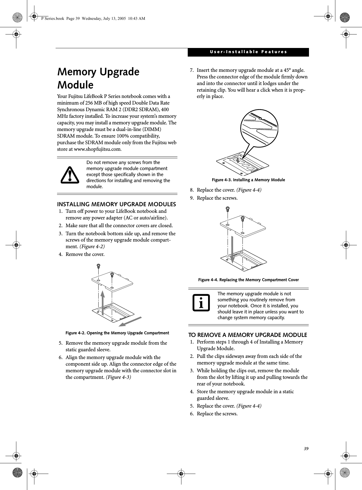 39User-Installable FeaturesMemory UpgradeModuleYour Fujitsu LifeBook P Series notebook comes with a minimum of 256 MB of high speed Double Data Rate Synchronous Dynamic RAM 2 (DDR2 SDRAM), 400 MHz factory installed. To increase your system’s memory capacity, you may install a memory upgrade module. The memory upgrade must be a dual-in-line (DIMM) SDRAM module. To ensure 100% compatibility, purchase the SDRAM module only from the Fujitsu web store at www.shopfujitsu.com.INSTALLING MEMORY UPGRADE MODULES1. Turn off power to your LifeBook notebook and remove any power adapter (AC or auto/airline).2. Make sure that all the connector covers are closed.3. Turn the notebook bottom side up, and remove the screws of the memory upgrade module compart-ment. (Figure 4-2) 4. Remove the cover.Figure 4-2. Opening the Memory Upgrade Compartment5. Remove the memory upgrade module from the static guarded sleeve. 6. Align the memory upgrade module with the component side up. Align the connector edge of the memory upgrade module with the connector slot in the compartment. (Figure 4-3)7. Insert the memory upgrade module at a 45° angle. Press the connector edge of the module firmly down and into the connector until it lodges under the retaining clip. You will hear a click when it is prop-erly in place. Figure 4-3. Installing a Memory Module8. Replace the cover. (Figure 4-4)9. Replace the screws.Figure 4-4. Replacing the Memory Compartment CoverTO REMOVE A MEMORY UPGRADE MODULE1. Perform steps 1 through 4 of Installing a Memory Upgrade Module.2. Pull the clips sideways away from each side of the memory upgrade module at the same time. 3. While holding the clips out, remove the module from the slot by lifting it up and pulling towards the rear of your notebook. 4. Store the memory upgrade module in a static guarded sleeve.5. Replace the cover. (Figure 4-4)6. Replace the screws.Do not remove any screws from the memory upgrade module compartment except those specifically shown in the directions for installing and removing the module.The memory upgrade module is not something you routinely remove from your notebook. Once it is installed, you should leave it in place unless you want to change system memory capacity.P Series.book  Page 39  Wednesday, July 13, 2005  10:43 AM