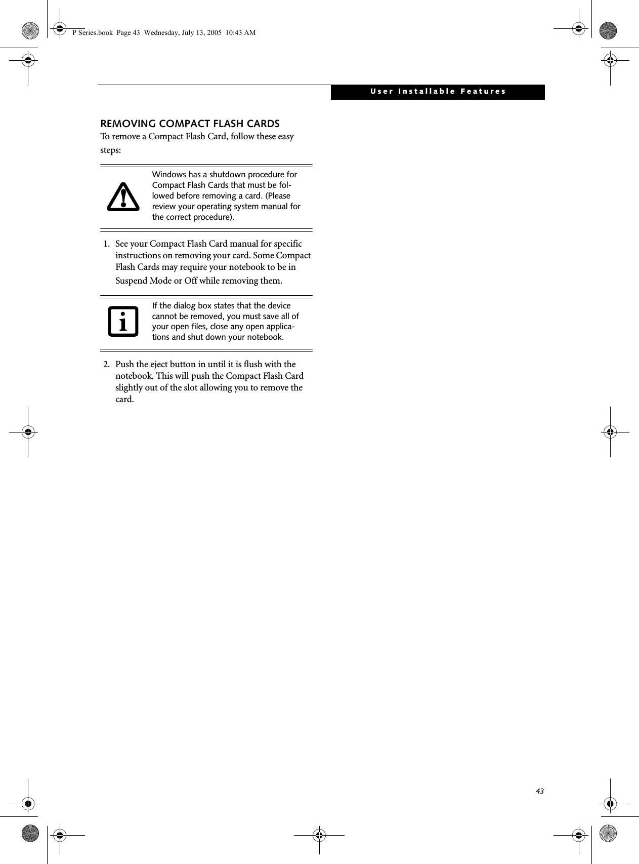 43User Installable FeaturesREMOVING COMPACT FLASH CARDSTo remove a Compact Flash Card, follow these easy steps:1. See your Compact Flash Card manual for specific instructions on removing your card. Some Compact Flash Cards may require your notebook to be in Suspend Mode or Off while removing them.2. Push the eject button in until it is flush with the notebook. This will push the Compact Flash Card slightly out of the slot allowing you to remove the card.Windows has a shutdown procedure for Compact Flash Cards that must be fol-lowed before removing a card. (Please review your operating system manual for the correct procedure). If the dialog box states that the device cannot be removed, you must save all of your open files, close any open applica-tions and shut down your notebook. P Series.book  Page 43  Wednesday, July 13, 2005  10:43 AM