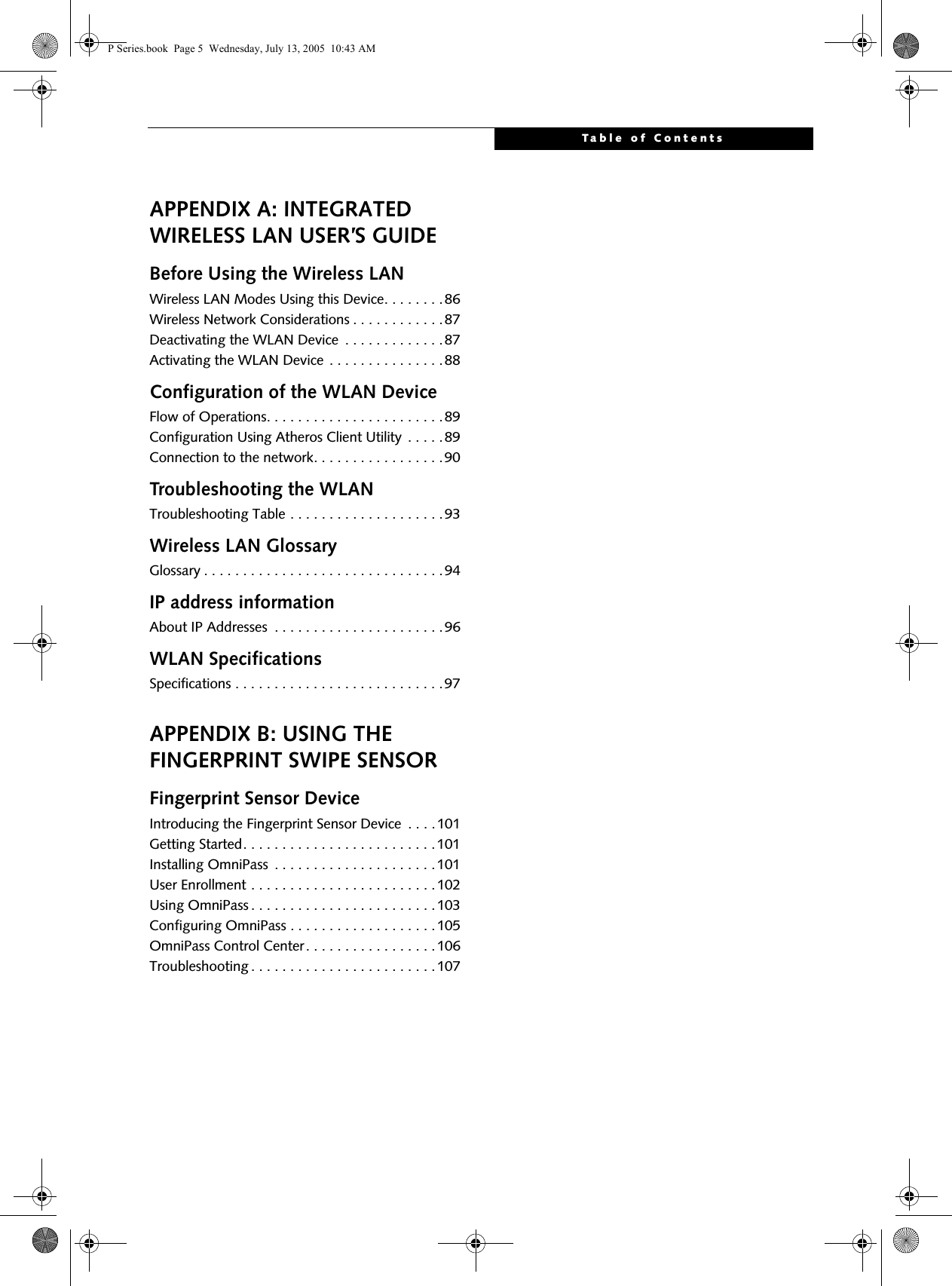 Table of ContentsAPPENDIX A: INTEGRATED WIRELESS LAN USER’S GUIDEBefore Using the Wireless LANWireless LAN Modes Using this Device. . . . . . . .86Wireless Network Considerations . . . . . . . . . . . .87Deactivating the WLAN Device  . . . . . . . . . . . . .87Activating the WLAN Device . . . . . . . . . . . . . . .88Configuration of the WLAN DeviceFlow of Operations. . . . . . . . . . . . . . . . . . . . . . .89Configuration Using Atheros Client Utility  . . . . .89Connection to the network. . . . . . . . . . . . . . . . .90Troubleshooting the WLANTroubleshooting Table . . . . . . . . . . . . . . . . . . . .93Wireless LAN GlossaryGlossary . . . . . . . . . . . . . . . . . . . . . . . . . . . . . . .94IP address informationAbout IP Addresses  . . . . . . . . . . . . . . . . . . . . . .96WLAN SpecificationsSpecifications . . . . . . . . . . . . . . . . . . . . . . . . . . .97APPENDIX B: USING THE FINGERPRINT SWIPE SENSORFingerprint Sensor DeviceIntroducing the Fingerprint Sensor Device  . . . . 101Getting Started. . . . . . . . . . . . . . . . . . . . . . . . .101Installing OmniPass  . . . . . . . . . . . . . . . . . . . . .101User Enrollment . . . . . . . . . . . . . . . . . . . . . . . .102Using OmniPass . . . . . . . . . . . . . . . . . . . . . . . .103Configuring OmniPass . . . . . . . . . . . . . . . . . . .105OmniPass Control Center. . . . . . . . . . . . . . . . .106Troubleshooting . . . . . . . . . . . . . . . . . . . . . . . .107P Series.book  Page 5  Wednesday, July 13, 2005  10:43 AM