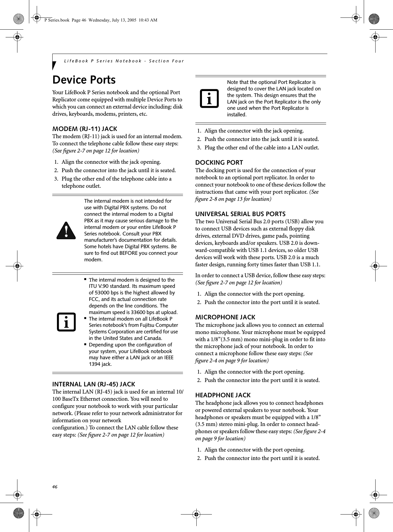 46LifeBook P Series Notebook - Section FourDevice PortsYour LifeBook P Series notebook and the optional Port Replicator come equipped with multiple Device Ports to which you can connect an external device including: disk drives, keyboards, modems, printers, etc. MODEM (RJ-11) JACKThe modem (RJ-11) jack is used for an internal modem. To connect the telephone cable follow these easy steps: (See figure 2-7 on page 12 for location)1. Align the connector with the jack opening.2. Push the connector into the jack until it is seated.3. Plug the other end of the telephone cable into atelephone outlet.INTERNAL LAN (RJ-45) JACK The internal LAN (RJ-45) jack is used for an internal 10/100 BaseTx Ethernet connection. You will need to configure your notebook to work with your particular network. (Please refer to your network administrator for information on your network configuration.) To connect the LAN cable follow these easy steps: (See figure 2-7 on page 12 for location)1. Align the connector with the jack opening.2. Push the connector into the jack until it is seated.3. Plug the other end of the cable into a LAN outlet.DOCKING PORTThe docking port is used for the connection of your notebook to an optional port replicator. In order to connect your notebook to one of these devices follow the instructions that came with your port replicator. (See figure 2-8 on page 13 for location)UNIVERSAL SERIAL BUS PORTSThe two Universal Serial Bus 2.0 ports (USB) allow you to connect USB devices such as external floppy disk drives, external DVD drives, game pads, pointing devices, keyboards and/or speakers. USB 2.0 is down-ward-compatible with USB 1.1 devices, so older USB devices will work with these ports. USB 2.0 is a much faster design, running forty times faster than USB 1.1.In order to connect a USB device, follow these easy steps: (See figure 2-7 on page 12 for location)1. Align the connector with the port opening.2. Push the connector into the port until it is seated.MICROPHONE JACKThe microphone jack allows you to connect an external mono microphone. Your microphone must be equipped with a 1/8”(3.5 mm) mono mini-plug in order to fit into the microphone jack of your notebook. In order to connect a microphone follow these easy steps: (See figure 2-4 on page 9 for location)1. Align the connector with the port opening.2. Push the connector into the port until it is seated.HEADPHONE JACKThe headphone jack allows you to connect headphones or powered external speakers to your notebook. Your headphones or speakers must be equipped with a 1/8” (3.5 mm) stereo mini-plug. In order to connect head-phones or speakers follow these easy steps: (See figure 2-4 on page 9 for location)1. Align the connector with the port opening.2. Push the connector into the port until it is seated.The internal modem is not intended for use with Digital PBX systems. Do not connect the internal modem to a Digital PBX as it may cause serious damage to the internal modem or your entire LifeBook P Series notebook. Consult your PBX manufacturer’s documentation for details. Some hotels have Digital PBX systems. Be sure to find out BEFORE you connect your modem.■The internal modem is designed to the ITU V.90 standard. Its maximum speed of 53000 bps is the highest allowed by FCC, and its actual connection rate depends on the line conditions. The maximum speed is 33600 bps at upload. ■The internal modem on all LifeBook P Series notebook’s from Fujitsu Computer Systems Corporation are certified for use in the United States and Canada.■Depending upon the configuration of your system, your LifeBook notebook may have either a LAN jack or an IEEE 1394 jack.Note that the optional Port Replicator is designed to cover the LAN jack located on the system. This design ensures that the LAN jack on the Port Replicator is the only one used when the Port Replicator is installed.P Series.book  Page 46  Wednesday, July 13, 2005  10:43 AM