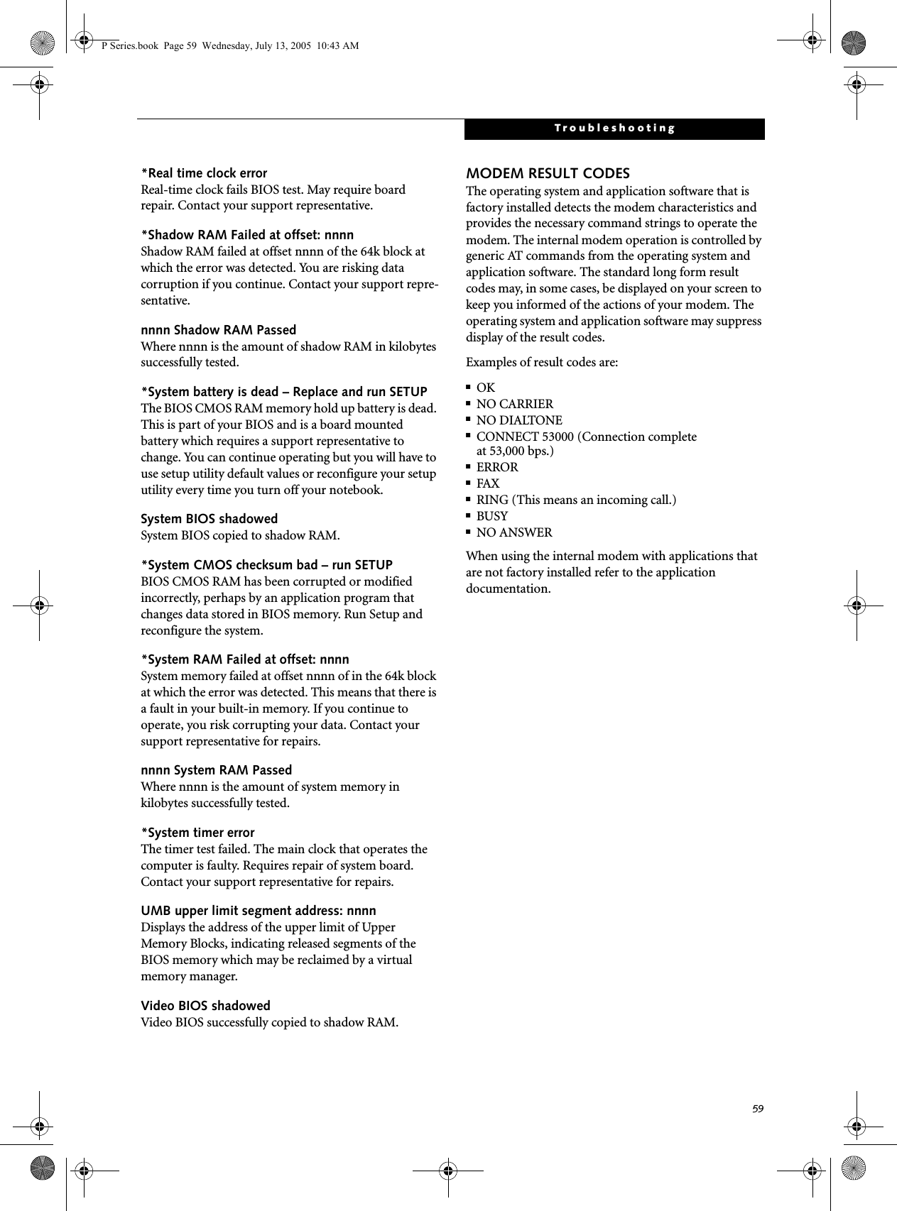 59Troubleshooting*Real time clock error Real-time clock fails BIOS test. May require board repair. Contact your support representative.*Shadow RAM Failed at offset: nnnn Shadow RAM failed at offset nnnn of the 64k block at which the error was detected. You are risking data corruption if you continue. Contact your support repre-sentative.nnnn Shadow RAM Passed Where nnnn is the amount of shadow RAM in kilobytes successfully tested.*System battery is dead – Replace and run SETUP The BIOS CMOS RAM memory hold up battery is dead. This is part of your BIOS and is a board mounted battery which requires a support representative to change. You can continue operating but you will have to use setup utility default values or reconfigure your setup utility every time you turn off your notebook.System BIOS shadowed System BIOS copied to shadow RAM.*System CMOS checksum bad – run SETUP BIOS CMOS RAM has been corrupted or modified incorrectly, perhaps by an application program that changes data stored in BIOS memory. Run Setup and reconfigure the system.*System RAM Failed at offset: nnnn System memory failed at offset nnnn of in the 64k block at which the error was detected. This means that there is a fault in your built-in memory. If you continue to operate, you risk corrupting your data. Contact your support representative for repairs.nnnn System RAM PassedWhere nnnn is the amount of system memory inkilobytes successfully tested.*System timer error The timer test failed. The main clock that operates the computer is faulty. Requires repair of system board. Contact your support representative for repairs.UMB upper limit segment address: nnnn Displays the address of the upper limit of Upper Memory Blocks, indicating released segments of the BIOS memory which may be reclaimed by a virtual memory manager.Video BIOS shadowed Video BIOS successfully copied to shadow RAM.MODEM RESULT CODESThe operating system and application software that is factory installed detects the modem characteristics and provides the necessary command strings to operate the modem. The internal modem operation is controlled by generic AT commands from the operating system and application software. The standard long form result codes may, in some cases, be displayed on your screen to keep you informed of the actions of your modem. The operating system and application software may suppress display of the result codes. Examples of result codes are:■OK■NO CARRIER■NO DIALTONE■CONNECT 53000 (Connection complete at 53,000 bps.)■ERROR■FAX■RING (This means an incoming call.)■BUSY■NO ANSWERWhen using the internal modem with applications that are not factory installed refer to the application documentation.P Series.book  Page 59  Wednesday, July 13, 2005  10:43 AM
